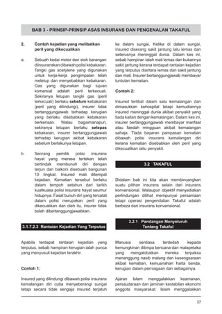 BAB 3 - PRINSIP-PRINSIP ASAS INSURANS DAN PENGENALAN TAKAFUL
2.	 Contoh kejadian yang melibatkan
	 peril yang dikecualikan
a.	 Sebuah kedai motor dan stok barangan
diinsuranskan dibawah polisi kebakaran.
Tangki gas acetylene yang digunakan
untuk kerja-kerja pengimpalan telah
meletup dan menyebabkan kebakaran.
Gas yang digunakan bagi tujuan
komersial adalah peril terkecuali.
Sekiranya letupan tangki gas (peril
terkecuali) berlaku sebelum kebakaran
(peril yang dilindungi), insurer tidak
bertanggungjawab terhadap kerugian
yang berlaku disebabkan kebakaran
berkenaan. Walau bagaimanapun,
sekiranya letupan berlaku selepas
kebakaran, insurer bertanggungjawab
terhadap kerugian akibat kebakaran
sebelum berlakunya letupan.
b.	 Seorang pemilik polisi insurans
hayat yang merasa tertekan telah
bertindak membunuh diri dengan
terjun dari balkoni disebuah bangunan
10 tingkat. Insured mati ditempat
kejadian. Kematian tersebut berlaku
dalam tempoh setahun dari tarikh
kuatkuasa polisi insurans hayat seumur
hidupnya. Fasal bunuh diri yang tercatat
dalam polisi merupakan peril yang
dikecualikan dan oleh itu, insurer tidak
boleh dibertanggungjawabkan.
3.1.7.2.3 Rantaian Kejadian Yang Terputus
Apabila terdapat rantaian kejadian yang
terputus, sebab hampiran kerugian ialah punca
yang menyusuli kejadian terakhir.
Contoh 1:
Insured yang dilindungi dibawah polisi insurans
kemalangan diri cuba menyeberangi sungai
tetapi secara tidak sengaja insured terjatuh
ke dalam sungai. Ketika di dalam sungai,
insured diserang sakit jantung lalu lemas dan
seterusnya meninggal dunia. Dalam kes ini,
sebab hampiran ialah mati lemas dan bukannya
sakit jantung kerana terdapat rantaian kejadian
yang terputus diantara lemas dan sakit jantung
dan mati. Insurer bertanggungjawab membayar
tuntutan kematian.
Contoh 2:
Insured terlibat dalam satu kemalangan dan
dimasukkan kehospital tetapi kemudiannya
insured meninggal dunia akibat penyakit yang
tiada kaitan dengan kemalangan. Dalam kes ini,
insurer bertanggungjawab membayar manfaat
atau faedah mingguan akibat kemalangan
sahaja. Tiada bayaran pampasan kematian
dibawah polisi insurans kemalangan diri
kerana kematian disebabkan oleh peril yang
dikecualikan iaitu penyakit.
3.2 TAKAFUL
Didalam bab ini kita akan membincangkan
suatu pilihan insurans selain dari insurans
konvensional. Walaupun objektif menyediakan
perlindungan dilihat mempunyai persamaan
tetapi operasi pengendalian Takaful adalah
berbeza dari insurans konvensional.
3.2.1 Pandangan Menyeluruh
Tentang Takaful
Manusia sentiasa terdedah kepada
kemungkinan ditimpa bencana dan malapetaka
yang mengakibatkan mereka terpaksa
menanggung nasib malang dan kesengsaraan
akibat kematian, kemusnahan harta benda,
kerugian dalam perniagaan dan sebagainya.
Ajaran Islam menggalakkan keamanan,
persaudaraan dan jaminan kestabilan ekonomi
anggota masyarakat. Islam menggalakkan
37
 