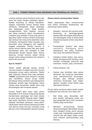 BAB 3 - PRINSIP-PRINSIP ASAS INSURANS DAN PENGENALAN TAKAFUL
umatnya sentiasa saling membantu antara satu
sama lain tanpa mengira perbezaan agama.
Apabila seseorang itu ditimpa kesusahan,
anggota masyarakat lainnya diharap dapat
membantu meringankan beban kewangan
atau ketegangan emosi. Sikap tersebut
menggambarkan fitrah kejadian manusia
iaitu saling membantu dalam menyelesaikan
masaalah yang dihadapi. Prinsip yang sama ini
digunakan dalam insurans dimana sumbangan
atau bantuan dari orang ramai diperlukan untuk
membantu meringankan beban kerugian atau
kesusahan yang ditanggung oleh segelintir
anggota masyarakat. Konsep insurans ini
secara amnya diterima pakai oleh para pakar
perundangan Islam dan mengakui ia tidak
bertentangan dengan Syariah Islam. Secara
dasarnya, konsep insurans adalah seiring
dengan sistem saling membantu dan menjamin
antara satu sama lain.
Apa itu Takaful?
Takaful adalah alternatif kepada kontrak
insurans masakini. Ia adalah satu skim insurans
berasaskan prinsip saling membantu. Takaful
ialah katanama bahasa Arab bagi perkataan
“Kafala” yang bererti untuk menjamin, menjaga
atau memelihara. Secara amnya Takaful
bermaksud saling membantu dan bekerjasama
dikalangan peserta bagi meringankan beban
mereka yang memerlukan melalui dana yang
disumbangkan oleh kumpulan peserta.
Konsep Takaful telah wujud sejak zaman
Rasulullah S.A.W dimana orang-orang Muslim
mendermakan sebahagian dari harta mereka
ke dana yang ditadbir dibawah sistem “aqila”
bagi tujuan membantu ahli-ahli komuniti yang
terpaksa membayar pampasan “wang darah”
(diyat) dalam situasi dimana seseorang itu telah
mati dibunuh tanpa niat atau membayar wang
tebusan untuk membebaskan tawanan perang.
Elemen-elemen penting dalam Takaful
Dalam kepercayaan Islam, konsep-konsep
asas berikut mendasari perlaksanaan dan
penerimaan sistem takaful:
•	 Ketaatan – beriman dan beramal soleh.
Seseorang itu bertanggungjawab
kepada Allah atas segala perbuatannya
dan kebahagiaan hidup di akhirat kelak
bergantung kepada amalan yang dibuat
di dunia.
•	 Persaudaraan “ta’awun” atau saling
membantu. Pemegang polisi
bekerjasama dan saling membantu
atas tujuan dan kebaikan bersama.
•	 Kebajikan melalui tabarru’ atau derma.
Setiap pemegang polisi bersetuju untuk
memberi sumbangan (premium) bagi
membantu mereka yang memerlukan.
•	 Saling menjamin; dan
•	 Operasi atau kendalian kerja secara
berhemah dan bukannya bermotifkan
untuk memaksimumkan keuntungan.
Kerugian akan dikongsi bersama
sementara keuntungan akan diagih-
agihkan mengikut model takaful yang
dipersetujui bersama.
Prinsip saling membantu dalam takaful adalah
berdasarkan dari nilai-nilai murni Islam iaitu:
1.	 Niat ikhlas yang ditunjukkan oleh
para peserta (pemegang polisi) dan
juga pengendali dana untuk membantu
mereka yang memerlukan.
2.	 Mematuhi prinsip-prinsip Syariah
dimana perniagaan dikendalikan secara
telus mengikut prinsip penuh percaya
mutlak, jujur, memberitahu sepenuhnya,
amanah dan adil dalam setiap urusan
serta menjauhi perkara-perkara yang
dilarang.
38
 