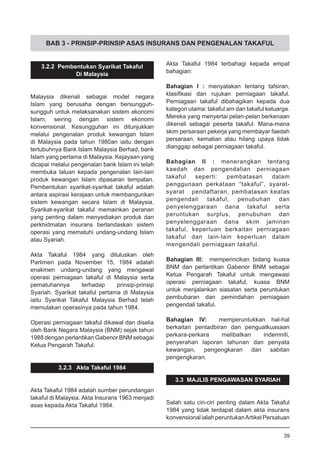 BAB 3 - PRINSIP-PRINSIP ASAS INSURANS DAN PENGENALAN TAKAFUL
3.2.2 Pembentukan Syarikat Takaful
Di Malaysia
Malaysia dikenali sebagai model negara
Islam yang berusaha dengan bersungguh-
sungguh untuk melaksanakan sistem ekonomi
Islam, seiring dengan sistem ekonomi
konvensional. Kesungguhan ini ditunjukkan
melalui pengenalan produk kewangan Islam
di Malaysia pada tahun 1980an iaitu dengan
tertubuhnya Bank Islam Malaysia Berhad, bank
Islam yang pertama di Malaysia. Kejayaan yang
dicapai melalui pengenalan bank Islam ini telah
membuka laluan kepada pengenalan lain-lain
produk kewangan Islam dipasaran tempatan.
Pembentukan syarikat-syarikat takaful adalah
antara aspirasi kerajaan untuk membangunkan
sistem kewangan secara Islam di Malaysia.
Syarikat-syarikat takaful memainkan peranan
yang penting dalam menyediakan produk dan
perkhidmatan insurans berlandaskan sistem
operasi yang mematuhi undang-undang Islam
atau Syariah.
Akta Takaful 1984 yang diluluskan oleh
Parlimen pada November 15, 1984 adalah
enakmen undang-undang yang mengawal
operasi perniagaan takaful di Malaysia serta
pematuhannya terhadap prinsip-prinsip
Syariah. Syarikat takaful pertama di Malaysia
iaitu Syarikat Takaful Malaysia Berhad telah
memulakan operasinya pada tahun 1984.
Operasi perniagaan takaful dikawal dan diselia
oleh Bank Negara Malaysia (BNM) sejak tahun
1988 dengan perlantikan Gabenor BNM sebagai
Ketua Pengarah Takaful.
3.2.3 Akta Takaful 1984
Akta Takaful 1984 adalah sumber perundangan
takaful di Malaysia. Akta Insurans 1963 menjadi
asas kepada Akta Takaful 1984.
Akta Takaful 1984 terbahagi kepada empat
bahagian:
Bahagian I : menyatakan tentang tafsiran,
klasifikasi dan rujukan perniagaan takaful.
Perniagaan takaful dibahagikan kepada dua
kategori utama: takaful am dan takaful keluarga.
Mereka yang menyertai pelan-pelan berkenaan
dikenali sebagai peserta takaful. Mana-mana
skim persaraan pekerja yang membayar faedah
persaraan, kematian atau hilang upaya tidak
dianggap sebagai perniagaan takaful.
Bahagian II : menerangkan tentang
kaedah dan pengendalian perniagaan
takaful seperti: pembatasan dalam
penggunaan perkataan “takaful”, syarat-
syarat pendaftaran, pembatasan keatas
pengendali takaful, penubuhan dan
penyelenggaraan dana takaful serta
peruntukan surplus, penubuhan dan
penyelenggaraan dana skim jaminan
takaful, keperluan berkaitan perniagaan
takaful dan lain-lain keperluan dalam
mengendali perniagaan takaful.
Bahagian III: memperincikan bidang kuasa
BNM dan perlantikan Gabenor BNM sebagai
Ketua Pengarah Takaful untuk mengawasi
operasi perniagaan takaful, kuasa BNM
untuk menjalankan siasatan serta peruntukan
pembubaran dan pemindahan perniagaan
pengendali takaful.
Bahagian IV: memperuntukkan hal-hal
berkaitan pentadbiran dan penguatkuasaan
perkara-perkara melibatkan indemniti,
penyerahan laporan tahunan dan penyata
kewangan, pengengkaran dan sabitan
pengengkaran.
3.3 MAJLIS PENGAWASAN SYARIAH
Salah satu ciri-ciri penting dalam Akta Takaful
1984 yang tidak terdapat dalam akta insurans
konvensional ialah peruntukanArtikel Persatuan
39
 