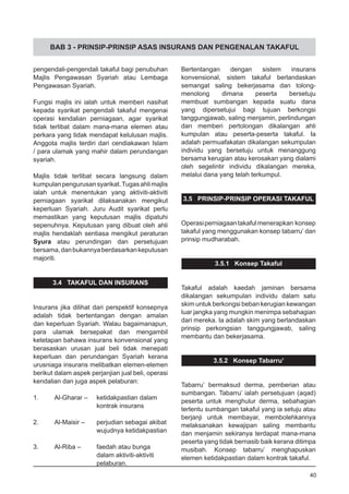 BAB 3 - PRINSIP-PRINSIP ASAS INSURANS DAN PENGENALAN TAKAFUL
pengendali-pengendali takaful bagi penubuhan
Majlis Pengawasan Syariah atau Lembaga
Pengawasan Syariah.
Fungsi majlis ini ialah untuk memberi nasihat
kepada syarikat pengendali takaful mengenai
operasi kendalian perniagaan, agar syarikat
tidak terlibat dalam mana-mana elemen atau
perkara yang tidak mendapat kelulusan majlis.
Anggota majlis terdiri dari cendiakawan Islam
/ para ulamak yang mahir dalam perundangan
syariah.
Majlis tidak terlibat secara langsung dalam
kumpulanpengurusansyarikat.Tugasahlimajlis
ialah untuk menentukan yang aktiviti-aktiviti
perniagaan syarikat dilaksanakan mengikut
keperluan Syariah. Juru Audit syarikat perlu
memastikan yang keputusan majlis dipatuhi
sepenuhnya. Keputusan yang dibuat oleh ahli
majlis hendaklah sentiasa mengikut peraturan
Syura atau perundingan dan persetujuan
bersama,danbukannyaberdasarkankeputusan
majoriti.
3.4 TAKAFUL DAN INSURANS
Insurans jika dilihat dari perspektif konsepnya
adalah tidak bertentangan dengan amalan
dan keperluan Syariah. Walau bagaimanapun,
para ulamak bersepakat dan mengambil
ketetapan bahawa insurans konvensional yang
berasaskan urusan jual beli tidak menepati
keperluan dan perundangan Syariah kerana
urusniaga insurans melibatkan elemen-elemen
berikut dalam aspek perjanjian jual beli, operasi
kendalian dan juga aspek pelaburan:
1.	 Al-Gharar – 	 ketidakpastian dalam
			 kontrak insurans
2.	 Al-Maisir –	 perjudian sebagai akibat
			 wujudnya ketidakpastian
3.	 Al-Riba –	 faedah atau bunga
			 dalam aktiviti-aktiviti
			 pelaburan.
Bertentangan dengan sistem insurans
konvensional, sistem takaful berlandaskan
semangat saling bekerjasama dan tolong-
menolong dimana peserta bersetuju
membuat sumbangan kepada suatu dana
yang dipersetujui bagi tujuan berkongsi
tanggungjawab, saling menjamin, perlindungan
dan memberi pertolongan dikalangan ahli
kumpulan atau peserta-peserta takaful. Ia
adalah permuafakatan dikalangan sekumpulan
individu yang bersetuju untuk menanggung
bersama kerugian atau kerosakan yang dialami
oleh segelintir individu dikalangan mereka,
melalui dana yang telah terkumpul.
3.5 PRINSIP-PRINSIP OPERASI TAKAFUL
Operasiperniagaantakafulmenerapkan konsep
takaful yang menggunakan konsep tabarru’ dan
prinsip mudharabah.
3.5.1 Konsep Takaful
Takaful adalah kaedah jaminan bersama
dikalangan sekumpulan individu dalam satu
skim untuk berkongsi beban kerugian kewangan
luar jangka yang mungkin menimpa sebahagian
dari mereka. Ia adalah skim yang berlandaskan
prinsip perkongsian tanggungjawab, saling
membantu dan bekerjasama.
3.5.2 Konsep Tabarru’
Tabarru’ bermaksud derma, pemberian atau
sumbangan. Tabarru’ ialah persetujuan (aqad)
peserta untuk menghulur derma, sebahagian
tertentu sumbangan takaful yang ia setuju atau
berjanji untuk membayar, membolehkannya
melaksanakan kewajipan saling membantu
dan menjamin sekiranya terdapat mana-mana
peserta yang tidak bernasib baik kerana ditimpa
musibah. Konsep tabarru’ menghapuskan
elemen ketidakpastian dalam kontrak takaful.
40
 