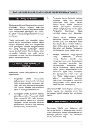 BAB 3 - PRINSIP-PRINSIP ASAS INSURANS DAN PENGENALAN TAKAFUL
3.5.3 Prinsip Mudharabah
“Mudharabah’(Amanah Berkongsi Keuntungan)
didefinisikan sebagai perjanjian berkontrak
antara pengeluar modal dan pengusaha dengan
tujuan menjalankan perniagaan dan kedua-
dua pihak bersetuju dengan kaedah berkongsi
keuntungan.
Prinsip mudharabah yang digunakan dalam
kontrak takaful mentakrifkan syarikat takaful
sebagai pengusaha yang akan menjalankan
aktiviti perniagaan. Peserta mengamanahkan
dana yang dipanggil sumbangan takaful
kepada syarikat takaful. Kontrak takaful akan
menetapkan bahagian atau kadar agihan
keuntungan (surplus) yang akan dikongsi antara
peserta dan syarikat takaful.
3.6 ASPEK-ASPEK PERNIAGAAN
TAKAFUL
Aspek-aspek penting peniagaan takaful adalah
seperti berikut:
1.	 Pengendali takaful menawarkan
pelbagai pelan takaful untuk melindungi
risiko, antaranya risiko perniagaan dan
risiko tulen iaitu risiko yang dibenarkan
oleh Syariah. Mereka yang menyertai
pelan ini dipanggil peserta takaful.
2.	 Perniagaan takaful bukanlah kontrak
perpindahan risiko. Pengendali takaful
tidak mengambil alih risiko tersebut.
Semua peserta takaful yang bersetuju
menjamin secara bersama terhadap
kerugian atau kerosakan yang menimpa
sesiapa sahaja antara mereka.
3.	 Pengendali takaful bertindak sebagai
pengurus harta dan pengagih
keuntungan bagi pihak semua
peserta takaful. Dalam perniagaan
takaful, perkongsian keuntungan
adalah mengikut prinsip mudharabah.
Pengagihan keuntungan dibuat
mengikut nisbah yang ditetapkan.
4.	 Peserta takaful bersetuju untuk
menderma (tabarru’) atau bayaran
ansuran yang akan terkumpul dalam
dana takaful. Dana ini akan dilaburkan
dalam bidang-bidang pelaburan yang
dibenarkan oleh Syariah. Pembayaran
manfaat takaful dibuat melalui dana ini.
5	 Sebagai memenuhi tanggungjawab
saling membantu menurut
konsep takaful, peserta akan
menyempurnakan aqad (persetujuan)
pada permulaan perjanjian bagi
membenarkan sebahagian atau
semua sumbangan takaful sebagai
tabarru’ (derma). Perjanjian berkenaan
merupakan aqad untuk membantu
dan bekerjasama, bukan aqad jual
beli. Walau bagaimanapun, nisbah
tabarru’ menyatakan bahagian
perkongsian risiko peserta yang dikira
menggunakan prinsip aktuari seperti
dalam insurans konvensional.
Akta Takaful 1984 membahagikan perniagaan
takaful kepada dua bahagian umum iaitu
perniagaan takaful keluarga dan perniagaan
takaful
3.7 JENIS PERNIAGAAN TAKAFUL
Perniagaan Takaful yang dijalankan oleh
pengendali takaful di Malaysia secara amnya
boleh dibahagikan kepada perniagaan takaful
keluarga (insurans hayat) dan perniagaan
takaful am (insurans am).
41
 