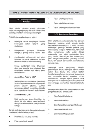 BAB 3 - PRINSIP-PRINSIP ASAS INSURANS DAN PENGENALAN TAKAFUL
3.7.1 Perniagaan Takaful
Keluarga
Pelan takaful keluarga adalah gabungan
pelaburan jangka panjang dan skim sama-sama
bersetuju memberi sumbangan kewangan.
Objektif utama pelan tersebut ialah:-
1.	 memupuk tabiat menyimpan secara
	 berterusan dalam tempoh yang
	 ditetapkan;
2.	 memperolehi pulangan pelaburan
	 mengikut prinsip-prinsip Islam; dan
3.	 mendapatkan perlindungan dari skim
bantuan bersama sekiranya berlaku
kematian sebelum tempoh matang.
Setiap sumbangan yang dihulurkan
oleh para peserta akan dibahagi dan
dikreditkan kedalam dua akaun yang
berbeza iaitu:-
•	 Akaun Khas Peserta (AKP)
Sebahagian dari sumbangan (premium)
akandikreditkankeakauniniberasaskan
prinsip tabarru’ (derma). Jumlah
sumbangan adalah bergantung kepada
umur peserta dan tempoh perlindungan
•	 Akaun Peserta (AP)
Baki sumbangan akan dikreditkan ke
akaun ini iaitu akaun yang berfungsi
sebagai akaun simpanan dan pelaburan
sahaja.
Contoh perlindungan yang ditawarkan dibawah
perniagaan takaful keluarga ialah:-
•	 Pelan takaful keluarga individu
•	 Pelan gadai janji takaful
•	 Pelan takaful pendidikan
•	 Pelan takaful berkumpulan
•	 Pelan takaful perubatan/kesihatan
3.7.2 Perniagaan Takaful Am
Skim takaful am adalah semata-mata bantuan
kewangan bersama untuk tempoh jangka
pendek iaitu dalam tempoh 12 bulan, bertujuan
membayar gantirugi kepada peserta yang
menanggung kerugian harta benda, kerosakan
atau kemusnahan harta akibat ditimpa
malapetaka yang boleh menjejaskan harta
yang dimiliki. Sumbangan, iaitu amaun yang
perlu dibayar oleh peserta (insured) ke dana
takaful am adalah berasaskan prinsip tabarru’
semata-mata.
Sekiranya pada penghujung tempoh
perlindungan takaful terdapat lebihan bersih
dalam dana takaful am, amaun lebihan
tersebut akan dikongsi bersama antara peserta
dan pengendali takaful mengikut prinsip
mudharabah, dengan syarat peserta tidak
mengemukakan sebarang tuntutan atau tidak
menerima apa-apa manfaat dibawah sijil takaful
am.
Pelbagai skim takaful am yang ditawarkan oleh
pengendali takaful termasuklah:-
•	 Skim Takaful Kebakaran
•	 Skim Takaful Motor
•	 Skim Takaful Kemalangan / Pelbagai
•	 Skim Takaful Marin; dan
•	 Skim Takaful Kejuruteraan.
42
 