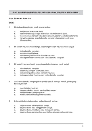 BAB 3 - PRINSIP-PRINSIP ASAS INSURANS DAN PENGENALAN TAKAFUL
SOALAN PENILAIAN DIRI
BAB 3
1.	 Ketiadaan kepentingan boleh insurans akan _________________
a.	 menyebabkan kontrak batal.					
b.	 tidak mendatangkan apa-apa kesan ke atas kontrak polisi.
c.	 menyebabkan kontrak tidak boleh dikuatkuasakan pada tahap tertentu
d.	 hanya beroperasi apabila berlaku kerugian disebabkan peril yang
	 diinsuranskan.
2.	 Di bawah insurans marin kargo, kepentingan boleh insurans mesti wujud
a.	 ketika berlaku kerugian.		
b.	 sebelum kapal belayar.						
c.	 ketika menguatkuasakan kontrak insurans.
d.	 ketika permulaan kontrak dan ketika berlaku kerugian.
3.	 Di bawah insurans hayat, kepentingan boleh insurans mesti wujud
a.	 ketika berlaku kerugian
b.	 sepanjang tempoh kuatkuasa polisi. 				
c.	 ketika menguatkuasakan kontrak insurans 		
d.	 ketika permulaan kontrak dan ketika berlaku kerugian
4.	 Sekiranya berlaku pengengkaran prinsip penuh percaya mutlak, pihak yang 	
	 teraniaya boleh
a.	 membatalkan kontrak.
b.	 mengemukakan saman gantirugi kerosakan				
c.	 mengenepikan pengengkaran
d.	 melakukan salah satu perkara di atas.
5.	 Indemniti boleh dilaksanakan melalui kaedah berikut:
a.	 bayaran tunai dan membaiki sahaja.					
b.	 bayaran tunai atau penggantian sahaja.
c.	 bayaran tunai, membaiki atau mengganti sahaja.
d.	 bayaran tunai, penggantian, pembaikan atau pemulihan semula.
43
 