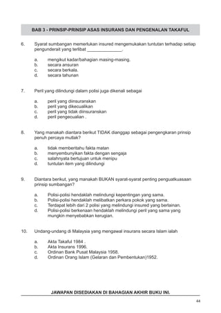 BAB 3 - PRINSIP-PRINSIP ASAS INSURANS DAN PENGENALAN TAKAFUL
6.	 Syarat sumbangan memerlukan insured mengemukakan tuntutan terhadap setiap
	 pengunderait yang terlibat ______________.
a.	 mengikut kadar/bahagian masing-masing.
b.	 secara ansuran 							
c.	 secara berkala.
d.	 secara tahunan
7.	 Peril yang dilindungi dalam polisi juga dikenali sebagai
a.	 peril yang diinsuranskan
b.	 peril yang dikecualikan						
c.	 peril yang tidak diinsuranskan
d.	 peril pengecualian .
8.	 Yang manakah diantara berikut TIDAK dianggap sebagai pengengkaran prinsip
	 penuh percaya mutlak?
a.	 tidak memberitahu fakta matan
b.	 menyembunyikan fakta dengan sengaja 				
c.	 salahnyata bertujuan untuk menipu
d.	 tuntutan item yang dilindungi
9.	 Diantara berikut, yang manakah BUKAN syarat-syarat penting penguatkuasaan
	 prinsip sumbangan?
a.	 Polisi-polisi hendaklah melindungi kepentingan yang sama. 	
b.	 Polisi-polisi hendaklah melibatkan perkara pokok yang sama.
c.	 Terdapat lebih dari 2 polisi yang melindungi insured yang berlainan.
d.	 Polisi-polisi berkenaan hendaklah melindungi peril yang sama yang 	
	 mungkin menyebabkan kerugian.
10.	 Undang-undang di Malaysia yang mengawal insurans secara Islam ialah
a.	 Akta Takaful 1984 .					
b.	 Akta Insurans 1996. 					
c.	 Ordinan Bank Pusat Malaysia 1958.
d.	 Ordinan Orang Islam (Gelaran dan Pembentukan)1952.
44
JAWAPAN DISEDIAKAN DI BAHAGIAN AKHIR BUKU INI.
 