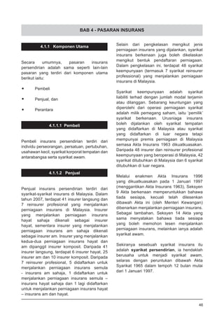 BAB 4 - PASARAN INSURANS
4.1.1 Komponen Utama
Secara umumnya, pasaran insurans
persendirian adalah sama seperti lain-lain
pasaran yang terdiri dari komponen utama
berikut iaitu:
•	 Pembeli
•	 Penjual, dan
•	 Perantara
4.1.1.1 Pembeli
Pembeli insurans persendirian terdiri dari
individu perseorangan, persatuan, pertubuhan,
usahawan kecil, syarikat korporat tempatan dan
antarabangsa serta syarikat awam.
4.1.1.2 Penjual
Penjual insurans persendirian terdiri dari
syarikat-syarikat insurans di Malaysia. Dalam
tahun 2007, terdapat 41 insurer langsung dan
7 reinsurer profesional yang menjalankan
perniagaan insurans di Malaysia. Insurer
yang menjalankan perniagaan insurans
hayat sahaja dikenali sebagai insurer
hayat, sementara insurer yang menjalankan
perniagaan insurans am sahaja dikenali
sebagai insurer am. Insurer yang menjalankan
kedua-dua perniagaan insurans hayat dan
am dipanggil insurer komposit. Daripada 41
insurer langsung, terdapat 6 insurer hayat, 25
insurer am dan 10 insurer komposit. Daripada
7 reinsurer profesional, 5 didaftarkan untuk
menjalankan perniagaan insurans semula
- insurans am sahaja, 1 didaftarkan untuk
menjalankan perniagaan insurans semula –
insurans hayat sahaja dan 1 lagi didaftarkan
untuk menjalankan perniagaan insurans hayat
– insurans am dan hayat.
Selain dari pengkelasan mengikut jenis
perniagaan insurans yang dijalankan, syarikat
insurans berkenaan juga boleh dikelaskan
mengikut bentuk pendaftaran perniagaan.
Dalam pengkelasan ini, terdapat 48 syarikat
keempunyaan (termasuk 7 syarikat reinsurer
professional) yang menjalankan perniagaan
insurans di Malaysia.
Syarikat keempunyaan adalah syarikat
liabiliti terhad dengan jumlah modal terjamin
atau dilanggan. Sebarang keuntungan yang
diperolehi dari operasi perniagaan syarikat
adalah milik pemegang saham, iaitu ‘pemilik’
syarikat berkenaan. Urusniaga insurans
boleh dijalankan oleh syarikat tempatan
yang didaftarkan di Malaysia atau syarikat
yang didaftarkan di luar negara tetapi
mempunyai premis perniagaan di Malaysia
semasa Akta Insurans 1963 dikuatkuasakan.
Daripada 48 insurer dan reinsurer profesional
keempunyaan yang beroperasi di Malaysia, 42
syarikat ditubuhkan di Malaysia dan 6 syarikat
ditubuhkan di luar negara.
Melalui enakmen Akta Insurans 1996
yang dikuatkuasakan pada 1 Januari 1997
(menggantikan Akta Insurans 1963), Seksyen
9 Akta berkenaan memperuntukkan bahawa
tiada sesiapa, kecuali telah dilesenkan
dibawah Akta ini (oleh Menteri Kewangan)
dibenarkan menjalankan perniagaan insurans.
Sebagai tambahan, Seksyen 14 Akta yang
sama menyatakan bahawa tiada sesiapa
yang boleh memohon lesen menjalankan
perniagaan insurans, melainkan ianya adalah
syarikat awam.
Sekiranya sesebuah syarikat insurans itu
adalah syarikat persendirian, ia hendaklah
berusaha untuk menjadi syarikat awam,
selaras dengan peruntukan dibawah Akta
Syarikat 1965 dalam tempoh 12 bulan mulai
dari 1 Januari 1997.
46
 