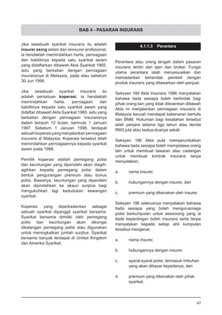 BAB 4 - PASARAN INSURANS
Jika sesebuah syarikat insurans itu adalah
insurer asing selain dari reinsurer profesional,
ia hendaklah memindahkan harta, perniagaan
dan liabilitinya kepada satu syarikat awam
yang didaftarkan dibawah Akta Syarikat 1965,
iaitu yang berkaitan dengan perniagaan
insuransnya di Malaysia, pada atau sebelum
30 Jun 1998.
Jika sesebuah syarikat insurans itu
adalah persatuan koperasi, ia hendaklah
memindahkan harta, perniagaan dan
liabilitinya kepada satu syarikat awam yang
didaftar dibawah Akta Syarikat 1965, iaitu yang
berkaitan dengan perniagaan insuransnya
dalam tempoh 12 bulan, bermula 1 Januari
1997. Sebelum 1 Januari 1998, terdapat
sebuah koperasi yang menjalankan perniagaan
insurans di Malaysia. Koperasi tersebut telah
memindahkan perniagaannya kepada syarikat
awam pada 1998.
Pemilik koperasi adalah pemegang polisi
dan keuntungan yang diperolehi akan diagih-
agihkan kepada pemegang polisi dalam
bentuk pengurangan premium atau bonus
polisi. Biasanya, keuntungan yang diperolehi
akan dipindahkan ke akaun surplus bagi
mengukuhkan lagi kedudukan kewangan
syarikat.
Koperasi yang diperbadankan sebagai
sebuah syarikat dipanggil syarikat bersama.
Syarikat bersama dimiliki oleh pemegang
polisi dan keuntungan akan dikongsi
dikalangan pemegang polisi atau digunakan
untuk meningkatkan jumlah surplus. Syarikat
bersama banyak terdapat di United Kingdom
dan Amerika Syarikat.
4.1.1.3 Perantara
Perantara atau orang tengah dalam pasaran
insurans terdiri dari ejen dan broker. Fungsi
utama perantara ialah menyesuaikan dan
memadankan kehendak pembeli dengan
produk insurans yang ditawarkan oleh penjual.
Seksyen 184 Akta Insurans 1996 menyatakan
bahawa tiada sesiapa boleh bertindak bagi
pihak orang lain yang tidak dilesenkan dibawah
Akta ini menjalankan perniagaan insurans di
Malaysia kecuali mendapat kebenaran bertulis
dari BNM. Hukuman bagi kesalahan tersebut
ialah penjara selama tiga tahun atau denda
RM3 juta atau kedua-duanya sekali.
Seksyen 186 Akta pula memperuntukkan
bahawa tiada sesiapa boleh mempelawa orang
lain untuk membuat tawaran atau cadangan
untuk membuat kontrak insurans tanpa
menyatakan;
a.	 nama insurer,
b.	 hubungannya dengan insurer, dan
c.	 premium yang dikenakan oleh insurer.
Seksyen 186 seterusnya menyatakan bahawa
tiada sesiapa yang boleh mengurusniaga
polisi berkumpulan untuk seseorang yang ia
tiada kepentingan boleh insurans serta tanpa
menyatakan kepada setiap ahli kumpulan
tersebut mengenai;
a.	 nama insurer,
b.	 hubungannya dengan insurer,
c.	 syarat-syarat polisi, termasuk imbuhan
	 yang akan dibayar kepadanya; dan
d.	 premium yang dikenakan oleh pihak
	 syarikat.
47
 