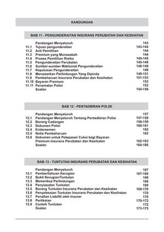KANDUNGAN
BAB 11 - PENGUNDERAITAN INSURANS PERUBATAN DAN KESIHATAN
	 Pandangan Menyeluruh
11.1	 Tujuan pengunderaitan
11.2	 Anti Pemilihan
11.3	 Premium yang Munasabah
11.4	 Proses Pemilihan Risiko
11.5	 Pengunderaitan Perubatan
11.6	 Sumber-sumber Maklumat Pengunderaitan
11.7	 Keputusan Pengunderaitan
11.8	 Menawarkan Perlindungan Yang Dipinda
11.9	 Pembaharuan Insurans Perubatan dan Kesihatan
11.10	 Bayaran Premium
11.11	 Penamatan Polisi
	 Soalan
BAB 12 - PENTADBIRAN POLISI
	 Pandangan Menyeluruh
12.1	 Pandangan Menyeluruh Tentang Pentadbiran Polisi
12.2	 Borang Cadangan
12.3	 Dokumen Polisi
12.4	 Endorsemen
12.5	 Notis Pembaharuan
12.6	 Dokumen untuk Pelepasan Cukai bagi Bayaran
	 Premium Insurans Perubatan dan Kesihatan
	 Soalan
BAB 13 - TUNTUTAN INSURANS PERUBATAN DAN KESIHATAN
	 Pandangan Menyeluruh
13.1	 Pemberitahuan Kerugian
13.2	 Bukti Kerugian/Tuntutan
13.3	 Memeriksa Perlindungan
13.4	 Penyiasatan Tuntutan
13.5	 Borang Tuntutan Insurans Perubatan dan Kesihatan
13.6	 Penyelesaian Tuntutan Insurans Perubatan dan Kesihatan
13.7	 Penafian Liabiliti oleh Insurer
13.8	 Pertikaian
13.9	 Contoh Tuntutan
	 Soalan
143
143-144
144
144
144-145
145-148
148-149
149
149-151
151-153
153
153
154-156
157
157-158
158-159
160-161
162
162
162-163
164-166
167
167-168
168
168
169
169-170
170
170
170-172
172
173-175
 