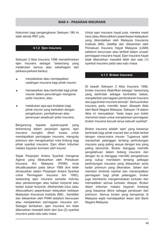 BAB 4 - PASARAN INSURANS
Hukuman bagi pengengkaran Seksyen 186 ini
ialah denda RM1 juta.
4.1.2 Ejen Insurans
Seksyen 2 Akta Insurans 1996 mendefinisikan
ejen insurans sebagai “seseorang yang
melakukan semua atau sebahagian dari
perkara-perkara berikut:
•	 menjalankan atau mendapatkan
	 cadangan insurans bagi pihak insurer;
•	 menawarkan atau bertindak bagi pihak
	 insurer dalam perundingan mengenai
	 polisi insurans; atau
•	 melakukan apa-apa tindakan bagi
	 pihak insurer yang berkaitan dengan
	 pengeluaran, pembaharuan atau
	 penerusan sesebuah polisi insurans.
Bergantung kepada syarat-syarat yang
terkandung dalam perjanjian agensi, ejen
insurans mungkin diberi kuasa untuk
mendapatkan perniagaan insurans, mengutip
premium dan mengeluarkan nota lindung bagi
pihak syarikat insurans. Ejen diberi imbuhan
melalui bayaran komisen oleh insurer.
Sejak Perjanjian Antara Syarikat mengenai
Agensi yang dikeluarkan oleh Persatuan
Insurans Am Malaysia (PIAM) mula
dikuatkuasakan pada tahun 1988 (kini telah
dimasukkan dalam Perjanjian Antara Syarikat
untuk Perniagaan Insurans Am 1992),
seseorang ejen insurans samada individu
atau perseorangan atau badan korporat atau
badan bukan korporat, dikehendaki lulus (atau
dikecualikan) peperiksaan kelayakan kelolaan
Malaysian Insurance Institute (MII) , berdaftar
dan dilesenkan oleh PIAM sebelum berurusan
atau menjalankan perniagaan insurans am.
Sebagai tambahan, ejen insurans am tidak
dibenarkan mewakili lebih dari dua (2) syarikat
insurans pada satu-satu masa.
Untuk ejen insurans hayat pula, mereka mesti
lulus (atau dikecualikan) peperiksaan kelayakan
yang dikendalikan oleh Malaysia Insurance
Institute (MII), didaftar dan dilesenkan oleh
Persatuan Insurans Hayat Malaysia (LIAM)
sebelum berurusan atau terlibat dalam urusan
perniagaan insurans hayat. Ejen insurans hayat
tidak dibenarkan mewakili lebih dari satu (1)
syarikat insurans pada satu-satu masa.
4.1.3 Broker Insurans
Di bawah Seksyen 2 Akta Insurans 1996,
broker insurans ditakrifkan sebagai “seseorang
yang bertindak sebagai kontraktor bebas,
menjalankan perniagaan pembrokeran insurans
danjugabrokerinsuranssemula”.Semuabroker
insurans perlu memiliki lesen dibawah Akta
oleh Bank Negara Malaysia. Seksyen 14 dalam
Akta ini menyatakan “tiada siapa pun boleh
memohon lesen untuk menjalankan perniagaan
broker insurans kecuali ianya sebuah syarikat”.
Broker insurans adalah ‘ejen’ yang biasanya
bertindak bagi pihak insured dan ia tidak terikat
dengan mana-mana insurer. Tugasnya ialah
menasihati pelanggan tentang perlindungan
insurans yang paling sesuai dengan kos yang
paling ekonomik. Broker dianggap memiliki
pengetahuan dalam bidang insurans dan
dengan itu ia dianggap memiliki pengetahuan
yang cukup mendalam tentang pelbagai
perlindungan insurans yang ditawarkan serta
kadar premium yang dikenakan. Selain dari
memberi khidmat nasihat dan menempatkan
perniagaan bagi pihak pelanggan, broker
juga membantu mengemukakan tuntutan dan
memastikan semua tuntutan dibayar. Broker
diberi imbuhan melalui bayaran brokeraj
yang biasanya dikira sebagai peratusan dari
premium. Semua broker yang beroperasi di
Malaysia wajib mendapatkan lesen dari Bank
Negara Malaysia.
48
 