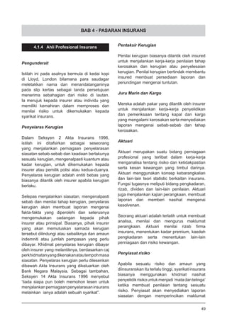 BAB 4 - PASARAN INSURANS
4.1.4 Ahli Profesional Insurans
Pengunderait
Istilah ini pada asalnya bermula di kedai kopi
di Lloyd, London bilamana para saudagar
meletakkan nama dan menandatanganinya
pada slip kertas sebagai tanda persetujuan
menerima sebahagian dari risiko di lautan.
Ia merujuk kepada insurer atau individu yang
memiliki kemahiran dalam memproses dan
menilai risiko untuk dikemukakan kepada
syarikat insurans.
Penyelaras Kerugian
Dalam Seksyen 2 Akta Insurans 1996,
istilah ini ditafsirkan sebagai seseorang
yang menjalankan perniagaan penyelarasan
siasatan sebab-sebab dan keadaan berlakunya
sesuatu kerugian, mengenalpasti kuantum atau
kadar kerugian, untuk dikemukakan kepada
insurer atau pemilik polisi atau kedua-duanya.
Penyelaras kerugian adalah entiti bebas yang
biasanya dilantik oleh insurer apabila kerugian
berlaku.
Selepas menjalankan siasatan, mengenalpasti
sebab dan menilai tahap kerugian, penyelaras
kerugian akan membuat laporan mengenai
fakta-fakta yang diperolehi dan seterusnya
mengemukakan cadangan kepada pihak
insurer atau prinsipal. Biasanya, pihak insurer
yang akan memutuskan samada kerugian
tersebut dilindungi atau sebaliknya dan amaun
indemniti atau jumlah pampasan yang perlu
dibayar. Khidmat penyelaras kerugian dibayar
oleh insurer yang melantiknya, berdasarkan caj
perkhidmatanyangdikenakanatautempohmasa
siasatan. Penyelaras kerugian perlu dilesenkan
dibawah Akta Insurans yang dikeluarkan oleh
Bank Negara Malaysia. Sebagai tambahan,
Seksyen 14 Akta Insurans 1996 menyebut
‘tiada siapa pun boleh memohon lesen untuk
menjalankanperniagaanpenyelarasaninsurans
melainkan ianya adalah sebuah syarikat”.
Pentaksir Kerugian
Penilai kerugian biasanya dilantik oleh insured
untuk menjalankan kerja-kerja penilaian tahap
kerosakan dan kerugian atau penyelesaian
kerugian. Penilai kerugian bertindak membantu
insured membuat persediaan laporan dan
perundingan mengenai tuntutan.
Juru Marin dan Kargo
Mereka adalah pakar yang dilantik oleh insurer
untuk menjalankan kerja-kerja penyelidikan
dan pemeriksaan tentang kapal dan kargo
yang mengalami kerosakan serta menyediakan
laporan mengenai sebab-sebab dan tahap
kerosakan.
Aktuari
Aktuari merupakan suatu bidang perniagaan
profesional yang terlibat dalam kerja-kerja
menganalisa tentang risiko dan ketidakpastian
serta kesan kewangan yang timbul darinya.
Aktuari menggunakan konsep kebarangkalian
dan lain-lain teori statistic berkaitan insurans.
Fungsi tugasnya meliputi bidang pengkadaran,
rizab, dividen dan lain-lain penilaian. Aktuari
juga menjalankan kajian perangkaan, membuat
laporan dan memberi nasihat mengenai
kesolvenan.
Seorang aktuari adalah terlatih untuk membuat
analisa, menilai dan mengurus maklumat
perangkaan. Aktuari menilai rizab firma
insurans, menentukan kadar premium, kaedah
pengkadaran serta menentukan lain-lain
perniagaan dan risiko kewangan.
Penyiasat risiko
Apabila sesuatu risiko dan amaun yang
diinsuranskan itu terlalu tinggi, syarikat insurans
biasanya menggunakan khidmat nasihat
penyelidikrisikountukmenjadi‘matadantelinga’
ketika membuat penilaian tentang sesuatu
risiko. Penyiasat akan menyediakan laporan
siasatan dengan memperincikan maklumat
49
 