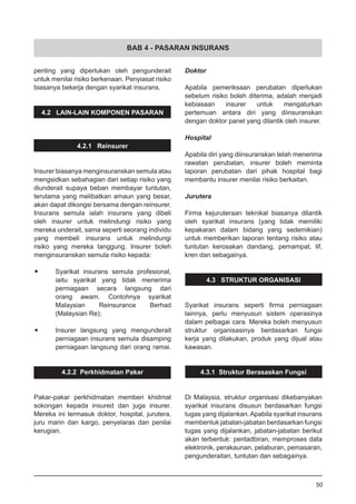 BAB 4 - PASARAN INSURANS
penting yang diperlukan oleh pengunderait
untuk menilai risiko berkenaan. Penyiasat risiko
biasanya bekerja dengan syarikat insurans.
4.2 LAIN-LAIN KOMPONEN PASARAN
4.2.1 Reinsurer
Insurer biasanya menginsuranskan semula atau
mengsidkan sebahagian dari setiap risiko yang
diunderait supaya beban membayar tuntutan,
terutama yang melibatkan amaun yang besar,
akan dapat dikongsi bersama dengan reinsurer.
Insurans semula ialah insurans yang dibeli
oleh insurer untuk melindungi risiko yang
mereka underait, sama seperti seorang individu
yang membeli insurans untuk melindungi
risiko yang mereka tanggung. Insurer boleh
menginsuranskan semula risiko kepada:
•	 Syarikat insurans semula profesional,
	 iaitu syarikat yang tidak menerima
	 perniagaan secara langsung dari
	 orang awam. Contohnya syarikat
	 Malaysian Reinsurance Berhad
(Malaysian Re);
•	 Insurer langsung yang mengunderait
	 perniagaan insurans semula disamping
	 perniagaan langsung dari orang ramai.
4.2.2 Perkhidmatan Pakar
Pakar-pakar perkhidmatan memberi khidmat
sokongan kepada insured dan juga insurer.
Mereka ini termasuk doktor, hospital, jurutera,
juru marin dan kargo, penyelaras dan penilai
kerugian.
Doktor
Apabila pemeriksaan perubatan diperlukan
sebelum risiko boleh diterima, adalah menjadi
kebiasaan insurer untuk mengaturkan
pertemuan antara diri yang diinsuranskan
dengan doktor panel yang dilantik oleh insurer.
Hospital
Apabila diri yang diinsuranskan telah menerima
rawatan perubatan, insurer boleh meminta
laporan perubatan dari pihak hospital bagi
membantu insurer menilai risiko berkaitan.
Jurutera
Firma kejuruteraan teknikal biasanya dilantik
oleh syarikat insurans (yang tidak memiliki
kepakaran dalam bidang yang sedemikian)
untuk memberikan laporan tentang risiko atau
tuntutan kerosakan dandang, pemampat, lif,
kren dan sebagainya.
4.3 STRUKTUR ORGANISASI
Syarikat insurans seperti firma perniagaan
lainnya, perlu menyusun sistem operasinya
dalam pelbagai cara. Mereka boleh menyusun
struktur organisasinya berdasarkan fungsi
kerja yang dilakukan, produk yang dijual atau
kawasan.
4.3.1 Struktur Berasaskan Fungsi
Di Malaysia, struktur organisasi dikebanyakan
syarikat insurans disusun berdasarkan fungsi
tugas yang dijalankan.Apabila syarikat insurans
membentuk jabatan-jabatan berdasarkan fungsi
tugas yang dijalankan, jabatan-jabatan berikut
akan terbentuk: pentadbiran, memproses data
elektronik, perakaunan, pelaburan, pemasaran,
pengunderaitan, tuntutan dan sebagainya.
50
 