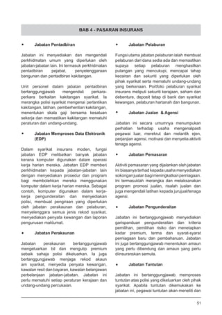 BAB 4 - PASARAN INSURANS
•	 Jabatan Pentadbiran
Jabatan ini menyediakan dan mengendali
perkhidmatan umum yang diperlukan oleh
jabatan-jabatan lain. Ini termasuk perkhidmatan
pentadbiran pejabat, penyelenggaraan
bangunan dan pentadbiran kakitangan.
Unit personel dalam jabatan pentadbiran
bertanggungjawab mengendali perkara-
perkara berkaitan kakitangan syarikat. Ia
merangka polisi syarikat mengenai perlantikan
kakitangan, latihan, pemberhentian kakitangan,
menentukan skala gaji bersama kesatuan
sekerja dan memastikan kakitangan mematuhi
peraturan dan undang-undang.
•	 Jabatan Memproses Data Elektronik
	 (EDP)
Dalam syarikat insurans moden, fungsi
jabatan EDP melibatkan banyak jabatan
kerana komputer digunakan dalam operasi
kerja harian mereka. Jabatan EDP memberi
perkhidmatan kepada jabatan-jabatan lain
dengan menyediakan prosedur dan program
bagi membolehkan mereka menggunakan
komputer dalam kerja harian mereka. Sebagai
contoh, komputer digunakan dalam kerja-
kerja pengunderaitan dan menyediakan
polisi, membuat pengiraan yang diperlukan
oleh jabatan perakaunan dan pelaburan,
menyelenggara semua jenis rekod syarikat,
menyediakan penyata kewangan dan laporan
pengurusan maklumat.
•	 Jabatan Perakaunan
Jabatan perakaunan bertanggungjawab
mengeluarkan bil dan mengutip premium
sebaik sahaja polisi dikeluarkan. Ia juga
bertanggungjawab menjaga rekod akaun
am syarikat, menyedia penyata kewangan,
kawalan resit dan bayaran, kawalan belanjawan
perbelanjaan jabatan-jabatan. Jabatan ini
perlu mematuhi setiap peraturan kerajaan dan
undang-undang percukaian.
•	 Jabatan Pelaburan
Fungsi utama jabatan pelaburan ialah membuat
pelaburan dari dana sedia ada dan memastikan
supaya setiap pelaburan menghasilkan
pulangan yang mencukupi, mencapai tahap
kecairan dan sekuriti yang diperlukan oleh
pihak syarikat serta mematuhi undang-undang
yang berkenaan. Portfolio pelaburan syarikat
insurans meliputi sekuriti kerajaan, saham dan
debenture, deposit tetap di bank dan syarikat
kewangan, pelaburan hartanah dan bangunan.
•	 Jabatan Jualan & Agensi
Jabatan ini secara umumnya menumpukan
perhatian terhadap usaha mengenalpasti
pegawai luar, merekrut dan melantik ejen,
perjanjian agensi, motivasi dan menyelia aktiviti
tenaga agensi.
•	 Jabatan Pemasaran
Aktiviti pemasaran yang dijalankan oleh jabatan
ini biasanya terhad kepada usaha menyediakan
sokonganjualanbagimeningkatkanperniagaan.
Ini termasuklah merangka dan melaksanakan
program promosi jualan, risalah jualan dan
juga mengendali latihan kepada jurujual/tenaga
agensi.
•	 Jabatan Pengunderaitan
Jabatan ini bertanggungjawab menyediakan
garispanduan pengunderaitan dan kriteria
pemilihan, pemilihan risiko dan menetapkan
kadar premium, terma dan syarat-syarat
perniagaan baru dan pembaharuan. Jabatan
ini juga bertanggungjawab menentukan amaun
yang perlu dibendung dan amaun yang perlu
diinsuranskan semula.
•	 Jabatan Tuntutan
Jabatan ini bertanggungjawab memproses
tuntutan atas polisi yang dikeluarkan oleh pihak
syarikat. Apabila tuntutan dikemukakan ke
jabatan ini, pegawai tuntutan akan meneliti dan
51
 