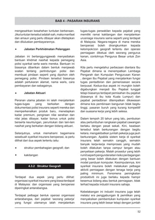 BAB 4 - PASARAN INSURANS
mengesahkan kesahehan tuntutan berkenaan.
Jikatuntutantersebut adalahsah,makamanfaat
dan amaun yang perlu dibayar akan ditetapkan
dan diluluskan pembayarannya.
•	 Jabatan Perkhidmatan Pelanggan
Jabatan ini bertanggungjawab menyediakan
bantuan khidmat nasihat kepada pemegang
polisi syarikat serta waris mereka. Bantuan ini
biasanya diberikan dalam bentuk menjawab
soalan tentang perlindungan polisi dan
membuat pindaan seperti yang dipohon oleh
pemegang polisi. Pindaan tersebut biasanya
adalah pertukaran alamat, nama waris, cara
pembayaran dan sebagainya.
•	 Jabatan Aktuari
Peranan utama jabatan ini ialah menjalankan
tugas-tugas yang berkaitan dengan
dokumentasi polisi insurans seperti mereka dan
memperkenalkan produk baru, menetapkan
kadar premium, pengiraan nilai serahan dan
nilai jelas dibayar, kadar bonus untuk polisi
berserta keuntungan, peruntukan dan lain-lain
nasihat yang berkaitan dengan bidang aktuari.
Selanjutnya, untuk memahami bagaimana
sesebuah syarikat insurans beroperasi, ia perlu
dilihat dari dua aspek tertentu iaitu:
•	 struktur pembahagian geografi; dan
•	 kakitangan
4.3.2 Struktur Geografi
Terdapat dua aspek yang perlu dilihat:
organisasi syarikat insurans yang biasa terdapat
di Malaysia: dan organisasi yang beroperasi
diperingkat antarabangsa.
Terdapat pelbagai bentuk operasi organisasi
antarabangsa, dari pejabat ‘seorang pekerja’
yang fungsi utamanya ialah menjalankan
tugas-tugas perwakilan kepada pejabat yang
memiliki ramai kakitangan dan menjalankan
urusniaga insurans sama seperti yang terdapat
di Malaysia. Negara-negara di mana mereka
beroperasi boleh dirangkumkan kepada
kelompok/zon geografi tertentu dan operasi
perniagaan diketuai oleh seorang pengurus
kanan, contohnya Pengurus Besar untuk Zon
Asia.
Kita perlu mengetahui perbezaan diantara Ibu
Pejabat dimana ia menempatkan Lembaga
Pengarah dan Kumpulan Pengurusan Kanan
, dengan Ibu Pejabat yang menjalankan fungsi
tugas pentadbiran dan pemerosesan secara
berpusat. Kedua-dua aspek ini mungkin boleh
digabungkan menjadi Ibu Pejabat tunggal
tetapi biasanya terdapat pemisahan ibu pejabat
(biasanya di ibu kota Kuala Lumpur) dan
pejabat pentadbiran ditempatkan dikawasan
dimana kos pembinaan bangunan tidak begitu
tinggi, pasaran buruh yang kurang kompetitif
dan suasana kerja yang lebih selesa.
Dalam tempoh 20 tahun yang lalu, pembukan
atau pertumbuhan rangkaian pejabat cawangan
berlaku dengan pesat sekali. Kini, keadaan
tersebut telah berkurangan dengan begitu
ketara, mengakibatkan jumlah pekerja juga jauh
berkurangan. Apabila sistem kerja di syarikat
insurans telah semakin canggih, semakin
banyak kerja-kerja memproses yang mudah
boleh dilakukan tanpa campur tangan atau
penyeliaan pekerja. Malah prosedur yang lebih
rumitsepertipengunderaitanrisikoperdagangan
yang besar boleh dilakukan dengan bantuan
model panduan komputer. Kesimpulannya, kini
syarikat insurans boleh melakukan pelbagai
aktiviti perniagaan dengan tenaga kerja yang
paling minimum. Fenomena peningkatan
produktiviti ini juga berlaku kepada hampir
kesemua bidang atau bentuk perniagaan, tidak
terhad kepada industri insurans sahaja.
Kebelakangan ini industri insurans juga telah
melalui era penggabungan & pemilikan yang
menyaksikan pembentukan kumpulan syarikat
insurans yang lebih besar tetapi dengan jumlah
52
 