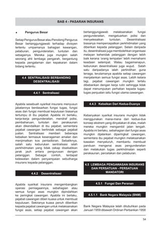BAB 4 - PASARAN INSURANS
•	 Pengurus Besar
SetiapPengurusBesaratauPenolongPengurus
Besar bertanggungjawab terhadap divisyen
tertentu umpamanya bahagian kewangan,
pelaburan, pengunderaitan, tuntutan dan
sebagainya. Mereka juga mungkin salah
seorang ahli lembaga pengarah, bergantung
kepada pengalaman dan kepakaran dalam
bidang tertentu.
4.4 SENTRALISASI BERBANDING
DESENTRALISASI
4.4.1 Sentralisasi
Apabila sesebuah syarikat insurans menyusun
jabatannya berdasarkan fungsi tugas, fungsi
asas dan fungsi membuat keputusan biasanya
tertumpu di ibu pejabat. Apabila ini berlaku,
kerja-kerja pengunderaitan, mendraf polisi,
pembaharuan, tuntutan dan perakaunan
akan dikendalikan di ibu pejabat; sementara
pejabat cawangan bertindak sebagai pejabat
jualan. Sentralisasi memberi beberapa
kebaikan termasuk keseragaman amalan dan
menjimatkan kos pentadbiran. Sebaliknya,
salah satu keburukan sentralisasi ialah
perkhidmatan yang tidak cekap disebabkan
jarak jauh antara pengurusan dengan
pelanggan. Sebagai contoh, terdapat
kelewatan dalam penyampaian sebutharga
insurans kepada pelanggan.
4.4.2 Desentralisasi
Apabila syarikat insurans mengembangkan
operasi perniagaannya, sebahagian atau
semua fungsi asas mungkin dipindahkan
ke peringkat cawangan. Apabila ini berlaku,
pejabat cawangan diberi kuasa untuk membuat
keputusan. Sekiranya kuasa penuh diberikan
kepada pejabat cawangan untuk melaksanakan
fungsi asas, setiap pejabat cawangan akan
bertanggungjawab melaksanakan fungsi
pengunderaitan, mengeluarkan polisi dan
menyelesaikan tuntutan. Desentralisasi
biasanya mempercepatkan perkhidmatan yang
diberikan kepada pelanggan. Selain daripada
itu, desentralisasi juga membolehkan organisasi
melayan kehendak pelanggan dengan lebih
baik kerana ‘orang tempatan’ lebih memahami
keadaan setempat. Walau bagaimanapun,
keburukan desentralisasi juga wujud. Salah
satu daripadanya ialah pertindihan guna
tenaga, terutamanya apabila setiap cawangan
menjalankan semua fungsi asas. Lebih ketara
lagi, pejabat cawangan mungkin terlalu
dibebankan dengan kerja rutin sehingga tidak
dapat menumpukan perhatian kepada tugas-
tugas penjualan iaitu fungsi utama cawangan.
4.4.3 Kebaikan Dari Kedua-Duanya
Kebanyakan syarikat insurans mungkin tidak
menggunakan mana-mana dari kedua-dua
konsep ekstrem yang dinyatakan di atas, malah
mereka mungkin mengambil jalan tengah.
Apabila ini berlaku, sebahagian dari fungsi asas
mungkin dijalankan diperingkat cawangan,
sementara ibu pejabat mungkin melaksanakan
kawalan menyeluruh, membantu membuat
panduan mengenai asas pengunderaitan
dan melakukan tugas perkhidmatan seperti
perakaunan, percetakan dan pelaburan.
4.5 LEMBAGA PENGAWASAN INSURANS
DAN PERSATUAN - PERSATUAN
MANDATORI
4.5.1 Fungsi Dan Peranan
4.5.1.1 Bank Negara Malaysia (BNM)
Bank Negara Malaysia telah ditubuhkan pada
Januari 1959 dibawah Ordinan Perbankan 1958
54
 