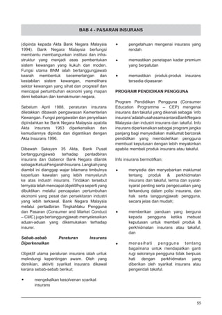 BAB 4 - PASARAN INSURANS
•	 pengetahuan mengenai insurans yang
	 rendah
•	 memastikan penetapan kadar premium
	 yang berpatutan
•	 memastikan produk-produk insurans
	 tersedia dipasaran
PROGRAM PENDIDIKAN PENGGUNA
Program Pendidikan Pengguna (Consumer
Education Programme – CEP) mengenai
insurans dan takaful yang dikenali sebagai ‘info
insurans’adalahusahasamaantaraBankNegara
Malaysia dan industri insurans dan takaful. Info
insurans diperkenalkan sebagai program jangka
panjang bagi menyediakan maklumat bercorak
pendidikan yang membolehkan pengguna
membuat keputusan dengan lebih meyakinkan
apabila membeli produk insurans atau takaful.
Info insurans bermotifkan;
•	 menyedia dan menyebarkan maklumat
	 tentang produk & perkhidmatan
	 insurans dan takaful, terma dan syarat-
	 syarat penting serta pengecualian yang
	 terkandung dalam polisi insurans, dan
	 hak serta tanggungjawab pengguna,
	 secara jelas dan mudah;
•	 memberikan panduan yang berguna
	 kepada pengguna ketika mebuat
	 keputusan untuk membeli produk &
	 perkhidmatan insurans atau takaful;
	 dan
•	 menasihati pengguna tentang
	 bagaimana untuk mendapatkan ganti
	 rugi sekiranya pengguna tidak berpuas
	 hati dengan perkhidmatan yang
	 diberikan oleh syarikat insurans atau
	 pengendali takaful.
(dipinda kepada Akta Bank Negara Malaysia
1994). Bank Negara Malaysia berfungsi
membantu membangunkan institusi dan infra-
struktur yang menjadi asas pembentukan
sistem kewangan yang kukuh dan moden.
Fungsi utama BNM ialah bertanggungjawab
kearah membentuk kecemerlangan dan
kestabilan sistem kewangan, memelihara
sektor kewangan yang sihat dan progresif dan
mencapai pertumbuhan ekonomi yang mapan
demi kebaikan dan kemakmuran negara.
Sebelum April 1988, peraturan insurans
diletakkan dibawah pengawasan Kementerian
Kewangan. Fungsi pengawalan dan penyeliaan
dipindahkan ke Bank Negara Malaysia apabila
Akta Insurans 1963 diperkenalkan dan
kemudiannya dipinda dan digantikan dengan
Akta Insurans 1996.
Dibawah Seksyen 35 Akta, Bank Pusat
bertanggungjawab terhadap pentadbiran
insurans dan Gabenor Bank Negara dilantik
sebagaiKetuaPengarahInsurans.Langkahyang
diambil ini dianggap wajar bilamana timbulnya
keperluan kawalan yang lebih menyeluruh
ke atas industri insurans. Tindakan tersebut
ternyata telah mencapai objektifnya seperti yang
dibuktikan melalui pencapaian pertumbuhan
ekonomi yang pesat dan persekitaran industri
yang lebih terkawal. Bank Negara Malaysia
melalui pentadbiran Tingkahlaku Pengguna
dan Pasaran (Consumer and Market Conduct
– CMC) juga bertanggungjawab menyelesaikan
aduan-aduan yang dikemukakan terhadap
insurer.
Sebab-sebab Peraturan Insurans
Diperkenalkan
Objektif utama peraturan insurans ialah untuk
melindungi kepentingan awam. Oleh yang
demikian, aktiviti syarikat insurans dikawal
kerana sebab-sebab berikut;
•	 mengekalkan kesolvenan syarikat
	 insurans
55
 