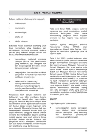 BAB 4 - PASARAN INSURANS
Saluran maklumat info insurans termasuklah;-
-	 maklumat am
-	 insurans am
-	 insurans hayat
-	 takaful am
-	 takaful keluarga
Beberapa inisiatif awal telah dirancang untuk
terus memperbaiki tahap kesedaran dan
pengetahuan pengguna mengenai perkara-
perkara yang berkaitan dengan insurans dan
takaful. Inisiatif tersebut termasuklah:-
•	 menyediakan maklumat mengenai
	 pelbagai produk dan perkhidmatan
	 yang ditawarkan, juga mengenai hak
	 dan tanggungjawab berkaitan produk
	 dan perkhidmatan berkenaan;
•	 menganjurkan dan menjalankan aktiviti
	 penyebaran maklumat bagi meluaskan
	 lagi liputan program; dan
•	 melaksanakan program bagi
	 meningkatkan tahap kesedaran
	 dikalangan kumpulan pengguna
	 tertentu seperti para pelajar, pekerja-
	 pekerja baru dan sebagainya.
Penyediaan lebih banyak maklumat dan
kefahaman yang lebih mendalam tentang
insurans dan takaful akan membolehkan
pengguna membuat keputusan dengan tepat
dalam memilih produk & perkhidmatan insurans
dan takaful, sejajar dengan keperluan yang
perlu dipenuhi. Mengetahui tentang hak dan
tanggungjawab mengenai kontrak polisi juga
dapat membantu pengguna mebuat tuntutan
insurans dan mendapatkan bayaran gantirugi
melalui saluran yang betul sekiranya timbul
pertikaian dengan syarikat insurans atau
pengendali takaful. Pengguna bermaklumat
dan aktif mampu membentuk industri insurans
dan takaful yang cekap dan berkesan.
4.5.1.2 Malaysia Reinsurance
Berhad (MRB)
Pada awal tahun 1965, kerajaan Malaysia
menerima idea untuk menubuhkan syarikat
reinsurans kebangsaan dalam usaha
membendung pengaliran keluar bayaran
premium ke luar negara yang semakin
meningkat.
Hasilnya, syarikat Malaysian National
Reinsurance Berhad (MNRB) telah
diperbadankan dibawah Akta Syarikat 1965.
Syarikat ini memulakan operasinya pada 19
Februari 1973.
Pada 1 April 2005, syarikat berkenaan telah
memuktamadkan proses penstrukturan semula
dengan memindahkan perniagaan reinsurans
dan lesennya kepada Malaysian Reinsurance
Berhad (Malaysian Re), anak syarikat milik
penuh MNRB. Nama syarikat kemudiannya
diubah dari Malaysian National Reinsurance
Berhad kepada MNRB Holding Berhad bagi
mencerminkan aktiviti perniagaan baru syarikat
pelaburan induk. Pada 31 Mac 2006, Malaysian
Re telah mencatatkan perolehan sebanyak
RM684.6 juta dengan keuntungan sebelum
cukai berjumlah RM137.7 juta. MNRB Holding
Berhad kemudiannya meneroka bidang
baru iaitu perniagaan takaful yang akhirnya
menyaksikan penubuhan syarikat Takaful Ikhlas
Sdn Berhad, pada 2004.
Objektif
Objektif perniagaan syarikat ialah;-
•	 Mempelbagaikan bidang perniagaan
	 yang diceburi demi membentuk
	 portfolio perniagaan yang seimbang
	 dan memastikan pertumbuhan
	 perniagaan yang berterusan.
56
 