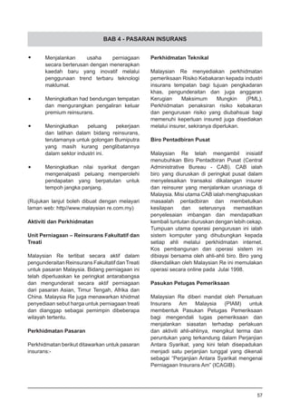 BAB 4 - PASARAN INSURANS
•	 Menjalankan usaha perniagaan
	 secara berterusan dengan menerapkan
	 kaedah baru yang inovatif melalui
	 penggunaan trend terbaru teknologi
	 maklumat.
•	 Meningkatkan had bendungan tempatan
	 dan mengurangkan pengaliran keluar
	 premium reinsurans.
•	 Meningkatkan peluang pekerjaan
	 dan latihan dalam bidang reinsurans,
	 terutamanya untuk golongan Bumiputra
	 yang masih kurang penglibatannya
	 dalam sektor industri ini.
•	 Meningkatkan nilai syarikat dengan
	 mengenalpasti peluang memperolehi
	 pendapatan yang berpatutan untuk
	 tempoh jangka panjang.
(Rujukan lanjut boleh dibuat dengan melayari
laman web: http//www.malaysian re.com.my)
Aktiviti dan Perkhidmatan
Unit Perniagaan – Reinsurans Fakultatif dan
Treati
Malaysian Re terlibat secara aktif dalam
pengunderaitan Reinsurans Fakultatif danTreati
untuk pasaran Malaysia. Bidang perniagaan ini
telah diperluaskan ke peringkat antarabangsa
dan mengunderait secara aktif perniagaan
dari pasaran Asian, Timur Tengah, Afrika dan
China. Malaysia Re juga menawarkan khidmat
penyediaan sebut harga untuk perniagaan treati
dan dianggap sebagai pemimpin dibeberapa
wilayah tertentu.
Perkhidmatan Pasaran
Perkhidmatan berikut ditawarkan untuk pasaran
insurans:-
Perkhidmatan Teknikal
Malaysian Re menyediakan perkhidmatan
pemeriksaan Risiko Kebakaran kepada industri
insurans tempatan bagi tujuan pengkadaran
khas, pengunderaitan dan juga anggaran
Kerugian Maksimum Mungkin (PML).
Perkhidmatan penaksiran risiko kebakaran
dan pengurusan risiko yang diubahsuai bagi
memenuhi keperluan insured juga disediakan
melalui insurer, sekiranya diperlukan.
Biro Pentadbiran Pusat
Malaysian Re telah mengambil inisiatif
menubuhkan Biro Pentadbiran Pusat (Central
Administrative Bureau - CAB). CAB ialah
biro yang diuruskan di peringkat pusat dalam
menyelesaikan transaksi dikalangan insurer
dan reinsurer yang menjalankan urusniaga di
Malaysia. Misi utama CAB ialah menghapuskan
masaalah pentadbiran dan membetulkan
kesilapan dan seterusnya memastikan
penyelesaian imbangan dan mendapatkan
kembali tuntutan diuruskan dengan lebih cekap.
Tumpuan utama operasi pengurusan ini ialah
sistem komputer yang dihubungkan kepada
setiap ahli melalui perkhidmatan internet.
Kos pembangunan dan operasi sistem ini
dibiayai bersama oleh ahli-ahli biro. Biro yang
dikendalikan oleh Malaysian Re ini memulakan
operasi secara online pada Julai 1998.
Pasukan Petugas Pemeriksaan
Malaysian Re diberi mandat oleh Persatuan
Insurans Am Malaysia (PIAM) untuk
membentuk Pasukan Petugas Pemeriksaan
bagi mengendali tugas pemeriksaan dan
menjalankan siasatan terhadap perlakuan
dan aktiviti ahli-ahlinya, mengikut terma dan
peruntukan yang terkandung dalam Perjanjian
Antara Syarikat, yang kini telah disepadukan
menjadi satu perjanjian tunggal yang dikenali
sebagai “Perjanjian Antara Syarikat mengenai
Perniagaan Insurans Am” (ICAGIB).
57
 