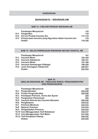 KANDUNGAN
BAHAGIAN B – INSURANS AM
BAB 14 - CIRI-CIRI PRODUK INSURANS AM
	 Pandangan Menyeluruh
14.1	 Pengenalan
14.2	 Ciri-ciri Produk Insurans Am
14.3	 Prinsip Asas Insurans yang Digunakan dalam Insurans Am
	 Soalan
BAB 15 - KELAS PERNIAGAAN INSURANS AM DAN TAKAFUL AM
	 Pandangan Menyeluruh
15.1	 Insurans Marin
15.2	 Insurans Kebakaran
15.3	 Insurans Motor
15.4	 Insurans Kemalangan Pelbagai
15.5	 Jenis Perniagaan Takaful Am
	 Soalan
BAB 16 -
AMALAN INSURANS AM : PENILAIAN RISIKO, PENGUNDERAITAN
DAN PENGKADARAN
	 Pandangan Menyeluruh
16.1	 Pengunderaitan
16.2	 Proses Pengunderaitan
16.3	 Penetapan Premium, Terma dan Syarat
16.4	 Pengesahan Penerimaan
16.5	 Insurans Semula dan Insurans Bersama
16.6	 Pengkadaran
16.7	 Premium Minimum
16.8	 Bayaran Premium
16.9	 Pengembalian Premium
16.10	 Cara Menggunakan Tarif Kebakaran
16.11	 Cara Menggunakan Tarif Motor
16.12	 Tarif Pampasan Pekerja
	 Soalan
176
176
177-178
178
179-180
181
182-184
184-191
191-196
196-220
220-221
222-224
225
225-226
226-228
229
229
229-230
230-232
232-233
233-234
234-235
235-237
237-240
240-242
243-245
 