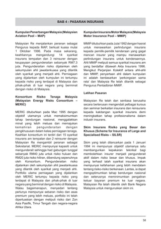 BAB 4 - PASARAN INSURANS
KumpulanPenerbanganMalaysia(Malaysian
Aviation Pool – MAP)
Malaysian Re menjalankan peranan sebagai
Pengurus kepada MAP, berkuat kuasa mulai
1 Oktober 1996. Pada masa sekarang,
keahliannya mengandungi 14 syarikat
insurans tempatan dan 3 reinsurer dengan
keupayaan pengunderaitan sebanyak RM7.3
juta. Pengunderaitan risiko dijalankan oleh
sekumpulan ahli jawatankuasa yang dilantik
oleh syarikat yang menjadi ahli. Perniagaan
yang dijalankan oleh kumpulan ini tertumpu
kepada risiko yang terdapat di Malaysia dan
pihak-pihak di luar negara yang berminat
dengan risiko di Malaysia.
Konsortium Risiko Tenaga Malaysia
(Malaysian Energy Risks Consortium –
MERIC)
MERIC ditubuhkan pada Mac 1995 dengan
objektif utamanya untuk memaksimumkan
tahap bendungan nasional, menggalakkan
minat yang lebih meluas dan memajukan
kemahiran pengunderaitan dengan
pengkhususan dalam kelas perniagaan tenaga.
Keahlian konsortium ini terdiri dari 15 syarikat
insurans am tempatan dan 2 reinsurer dengan
Malaysian Re mengambil peranan sebagai
Sekretariat. MERIC mempunyai kapasiti untuk
mengunderait sehingga had gabungan tunggal
sebanyak RM40 juta untuk risiko huluan dan
RM20 juta risiko hiliran, dibendung sepenuhnya
oleh Konsortium. Pengunderaitan risiko
dijalankan oleh sekumpulan ahli jawatankuasa
yang dilantik oleh syarikat yang menjadi ahli.
Portfolio utama perniagaan yang dijalankan
oleh MERIC tertumpu kepada risiko yang
terdapat di Malaysia dan pihak-pihak di luar
negara yang berminat dengan risiko di Malaysia.
Walau bagaimanapun, menyedari tentang
perlunya mempunyai sebaran risiko dan asas
premium yang lebih meluas, portfolio ini telah
diperluaskan dengan meliputi risiko dari Zon
Asia Pasifik, Timur Tengah dan negara-negara
Afrika Utara.
KumpulanInsuransMotorMalaysia(Malaysia
Motor Insurance Pool – MMIP)
MMIPditubuhkanpadaJulai1992denganhasrat
untuk menawarkan perlindungan insurans
kepada pemilik-pemilik kenderaan yang gagal
mencari insurer yang mampu menawarkan
perlindungan insurans untuk kenderaannya.
Ahli MMIP meliputi semua syarikat insurans am
yang berdaftar dibawah Akta Insurans 1996.
Mengikut Perjanjian Kolektif antara ahli-ahli
dan MMIP, penyertaan ahli dalam kumpulan
ini adalah berdasarkan ‘perkongsian sama
rata’ dan Malaysia Re telah dilantik sebagai
Pengurus Pentadbiran MMIP.
Latihan Pasaran
Malaysian Re telah dan sentiasa berusaha
secara berterusan mengendali pelbagai kursus
dan seminar berkaitan insurans dan reinsurans
kepada kakitangan syarikat insurans demi
meningkatkan tahap profesionalisma dalam
industri insurans.
Skim Insurans Risiko yang Besar dan
Khusus (Scheme for Insurance of Large and
Specialised Risks – SILSR)
Skim yang telah dilancarkan pada 1 Januari
1994 ini mempunyai objektif utamanya iaitu
membangunkan kepakaran teknikal bagi
membolehkan insurer menjadi pengunderait
aktif dalam risiko besar dan khusus. Impak
yang terhasil ialah syarikat insurans akan
mempunyai kefahaman yang lebih mendalam
tentang risiko-risiko berkenaan. Lantas, ia dapat
mengoptimumkan tahap bendungan nasional
dan seterusnya meminimumkan pengaliran
keluar bayaran premium ke luar negara.
Malaysian Re telah dilantik oleh Bank Negara
Malaysia untuk menguruskan skim ini.
58
 