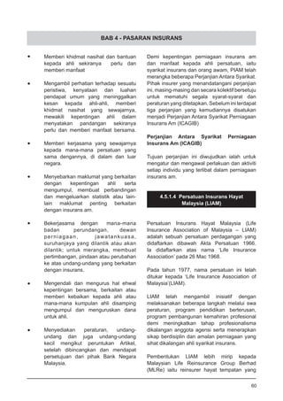 BAB 4 - PASARAN INSURANS
•	 Memberi khidmat nasihat dan bantuan
	 kepada ahli sekiranya perlu dan
	 memberi manfaat
•	 Mengambil perhatian terhadap sesuatu
	 peristiwa, kenyataan dan luahan
	 pendapat umum yang meninggalkan
	 kesan kepada ahli-ahli, memberi
	 khidmat nasihat yang sewajarnya,
	 mewakili kepentingan ahli dalam
	 menyatakan pandangan sekiranya
	 perlu dan memberi manfaat bersama.
•	 Memberi kerjasama yang sewajarnya
	 kepada mana-mana persatuan yang
	 sama dengannya, di dalam dan luar
	 negara.
•	 Menyebarkan maklumat yang berkaitan
	 dengan kepentingan ahli serta
	 mengumpul, membuat perbandingan
	 dan mengeluarkan statistik atau lain-
	 lain maklumat penting berkaitan
	 dengan insurans am.
•	 Bekerjasama dengan mana-mana
	 badan perundangan, dewan
	 perniagaan, jawatankuasa,
	 suruhanjaya yang dilantik atau akan
	 dilantik; untuk merangka, membuat
	 pertimbangan, pindaan atau perubahan
	 ke atas undang-undang yang berkaitan
	 dengan insurans.
•	 Mengendali dan mengurus hal ehwal
	 kepentingan bersama, berkaitan atau
	 memberi kebaikan kepada ahli atau
	 mana-mana kumpulan ahli disamping
	 mengumpul dan menguruskan dana
	 untuk ahli.
•	 Menyediakan peraturan, undang-
	 undang dan juga undang-undang
	 kecil mengikut peruntukan Artikel,
	 setelah dibincangkan dan mendapat
	 persetujuan dari pihak Bank Negara
	 Malaysia.
Demi kepentingan perniagaan insurans am
dan manfaat kepada ahli persatuan, iaitu
syarikat insurans dan orang awam, PIAM telah
merangka beberapa Perjanjian Antara Syarikat.
Pihak insurer yang menandatangani perjanjian
ini, masing-masing dan secara kolektif bersetuju
untuk mematuhi segala syarat-syarat dan
peraturan yang ditetapkan. Sebelum ini terdapat
tiga perjanjian yang kemudiannya disatukan
menjadi Perjanjian Antara Syarikat Perniagaan
Insurans Am (ICAGIB)
Perjanjian Antara Syarikat Perniagaan
Insurans Am (ICAGIB)
Tujuan perjanjian ini diwujudkan ialah untuk
mengatur dan mengawal perlakuan dan aktiviti
setiap individu yang terlibat dalam perniagaan
insurans am.
4.5.1.4 Persatuan Insurans Hayat
Malaysia (LIAM)
Persatuan Insurans Hayat Malaysia (Life
Insurance Association of Malaysia – LIAM)
adalah sebuah persatuan perdagangan yang
didaftarkan dibawah Akta Persatuan 1966.
Ia didaftarkan atas nama ‘Life Insurance
Association’ pada 26 Mac 1968.
Pada tahun 1977, nama persatuan ini telah
ditukar kepada ‘Life Insurance Association of
Malaysia’(LIAM).
LIAM telah mengambil inisiatif dengan
melaksanakan beberapa langkah melalui swa
peraturan, program pendidikan berterusan,
program pembangunan kemahiran profesional
demi meningkatkan tahap profesionalisma
dikalangan anggota agensi serta menerapkan
sikap berdisiplin dan amalan perniagaan yang
sihat dikalangan ahli syarikat insurans.
Pembentukan LIAM lebih mirip kepada
Malaysian Life Reinsurance Group Berhad
(MLRe) iaitu reinsurer hayat tempatan yang
60
 