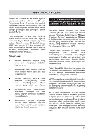 BAB 4 - PASARAN INSURANS
pertama di Malaysia. MLRe adalah syarikat
usahasama antara ahli-ahli LIAM dan
Reinsurance Group of America Incorporated,
menjadikannya suatu permuafakatan yang unik
kerana syarikat-syarikat insurans hayat terlibat
sebagai pelanggan dan pemegang saham
syarikat MLRe.
LIAM mempunyai 18 ahli, yang mana 16
adalah syarikat insurans hayat dan 2 syarikat
reinsurans hayat. Adalah menjadi keperluan
statutori dibawah seksyen 22(1) Akta Insurans
1996, (atau seksyen 3(2) Akta Insurans 1963
yang dimansuhkan) bahawa semua syarikat
insurans hayat/syarikat reinsurans hayat
hendaklah menjadi ahli LIAM.
Objektif LIAM:
•	 memberi kesedaran kepada orang
	 ramai dan menghargai kebaikan
	 insurans hayat
•	 memperbaiki imej industri insurans
	 hayat melalui kawal selia diri atau
	 swa peraturan
•	 memberi sokongan kepada pihak
	 berkuasa undang-undang dalam
	 usaha membangunkan industri
	 insurans yang sihat dan kukuh.
•	 meningkatkan tahap profesionalisma
	 dikalangan kakitangan dan ejen
	 melalui program latihan dan pendidikan
	 yang berterusan.
•	 bekerjasama dengan organisasi
	 insurans hayat tempatan dan luar
	 negara dalam usaha kearah mencapai
	 objektif dan faedah bersama.
4.5.1.5 Persatuan Broker Insurans
Dan Takaful Malaysia (Malaysian Insurance
And Takaful Brokers Association – MITBA)
Persatuan Broker Insurans dan Takaful
Malaysia (MITBA) yang dahulunya dikenali
sebagai Persatuan Broker Insurans Malaysia
(Insurance Brokers’ Association of Malaysia
– IBAM) adalah satu-satunya badan bertaraf
nasional yang mewakili broker Insurans dan
Takaful, yang didaftarkan dengan Pendaftar
Persatuan pada 3 Disember 1974.
Objektif asal persatuan ini ialah untuk
menyediakan suatu platform untuk
membincangkan masaalah kepentingan
bersama yang dihadapi oleh ahli-ahli dan juga
mengadakan perundingan dengan lain-lain
persatuan insurans, badan perundangan dan
pihak berkuasa.
Pada 1 Ogos 2006, IBAM diberi nama baru iaitu
Persatuan Broker Insurans danTakaful Malaysia
(MITBA), sebagai menandakan kemasukan
broker takaful sebagai ahli persatuan.
MITBAmewakilisuarakolektifindustri–memberi
khidmatnasihatkepadaahli-ahli,penguatkuasa,
pengguna, persatuan perdagangan dan lain-
lain pemegang saham mengenai isu-isu penting
berkaitan insurans.
MITBA juga menyediakan program latihan,
khidmat nasihat teknikal, memberi panduan
mengenai peraturan dan undang-undang serta
memberi sokongan perniagaan. Peranan utama
persatuan ialah meningkatkan taraf broker
insurans dan takaful menerusi pembangunan
profesional dan memperkenalkan standard
kelayakan dan amalan beretika yang lebih
baik.
61
 