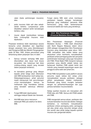 BAB 4 - PASARAN INSURANS
	 Jalan (tiada perlindungan insurans);
	 atau
2.	 polisi insurans tidak sah atas sebab-
	 sebab tertentu. (umpamanya polisi
	 dibatalkan sebelum tarikh kemalangan
	 berlaku); atau
3.	 insurer dapat membuktikan bahawa
	 Nota Lindung/Sijil Insurans telah
	 dipalsukan.
Perjanjian terdahulu telah dipersetujui secara
bersama untuk dibatalkan dan digantikan
dengan perjanjian baru yang ditandatangani
oleh Pengerusi MIB dan Menteri Pengangkutan
pada 30 Mac 1992. Antara peruntukan yang
terkandung dalam perjanjian baru ini ialah:
•	 Semua tuntutan terhadap MIB akan
	 dikendalikan atas dasar budi bicara
	 (ex-gratia), dan bukannya hak disisi
	 undang-undang seperti yang tercatat
	 dalam perjanjian terdahulu;
•	 Ini bermakna gantirugi yang dibayar
	 kepada pihak ketiga akan ditentukan
	 oleh MIB berdasarkan merit setiap kes.
	 Walaubagaimanapun, pihak penuntut
masih mempunyai hak perundangan
untuk 	memanjangkan kesnya ke
mahkamah bagi mendakwa individu
yang bersalah sekiranya difikirkan
wajar;
•	 Fungsi MIB telah diperluaskan
	 sehingga meliputi Sabah dan Sarawak;
•	 Ahli MIB akan terus mencarum
	 sebanyak RM2 juta setahun ke dana
	 MIB.
Fungsi utama MIB ialah untuk membayar
pampasan kepada mangsa kemalangan
jalanraya yang melibatkan ‘pemandu tidak
berinsurans’ yang tidak berkemampuan
memenuhi liabiliti dari harta yang dimilikinya.
4.6.2 Biro Perantaraan Kewangan
(Financial Mediation Bureau – FMB)
Biro Perantaraan Kewangan (Financial
Mediation Bureau – FMB) telah ditubuhkan
oleh Bank Negara Malaysia dalam tahun
2005 sebagai menggantikan Biro Perantaraan
Insurans yang diwujudkan pada tahun 1991.
FMB merupakan satu badan bebas yang
ditubuhkan untuk membantu menyelesaikan
pertikaian antara pemegang polisi dan penyedia
perkhidmatan kewangan yang juga merupakan
ahli FMB. Pihak Majlis FMB menjamin bahawa
perantara yang dilantik adalah bebas dan
berkecuali. Keahlian FMB adalah terdiri dari
individu yang mewakili kepentingan awam dan
pengguna serta wakil dari pihak biro.
Pihak FMB menyediakan suatu platform secara
percuma, cepat, selesa dan cekap untuk
menyelesaikan sesuatu pertikaian, sebagai
pilihan penyelesaian melalui mahkamah.
Pertikaian yang timbul mungkin berkaitan
dengan isu perbankan/kewangan dan juga
perkara berkaitan insurans/takaful.
Setiap syarikat insurans am merupakan ahli
PIAM atau ahli FMB. Semua ahli PIAM adalah
ahli FMB.
FMB mengendali semua aduan, pertikaian dan
tuntutan berkaitan insurans dan takaful. Sebagai
tambahan, ia membantu menyelesaikan
pertikaian antara pemegang polisi, pemegang
sijil atau pihak yang menuntut dengan pihak
biro sendiri atau pihak ketiga kepada syarikat
insurans dan pengendali takaful.
64
 