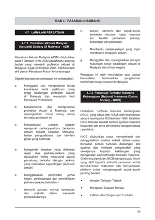 BAB 4 - PASARAN INSURANS
4.7 LAIN-LAIN PERSATUAN
4.7.1 Persatuan Aktuari Malaysia
(Actuarial Society Of Malaysia – ASM)
Persatuan Aktuari Malaysia (ASM) ditubuhkan
pada 5 Oktober 1978. ASM adalah satu-satunya
badan yang mewakili profesion aktuari di
Malaysia. Sejak 20 Oktober 2003, ASM menjadi
ahli penuh Persatuan Aktuari Antarabangsa.
Objektif penubuhan persatuan ini termasuklah;
a.	 Menggalak dan mengekalkan tahap
	 kecekapan serta perlakuan yang
	 tinggi dikalangan profesion aktuari
	 di Malaysia dan mematuhi Kod
	 Perlakuan Profesional.
b.	 Memperkenal dan mempromosi
	 profesion aktuari di Malaysia, dan
	 meningkatkan minat orang ramai
	 terhadap profesion ini.
c.	 Menyediakan sumber rujukan
	 mengenai perkara-perkara berkaitan
	 aktuari kepada kerajaan Malaysia,
	 badan penguatkuasa dan lain-lain
	 pihak yang berminat.
d.	 Mengambil tindakan yang difikirkan
	 wajar atas perkara-perkara yang
	 diputuskan ketika mesyuarat agung
	 persatuan, berkaitan dengan perkara
	 yang melibatkan kepentingan pfofesion
	 aktuari.
e.	 Menggalakkan penerbitan jurnal
	 kajian, perbincangan dan penyelidikan
	 perkara-perkara berkaitan:-
i.	 ekonomi gunaan, prinsip kewangan
	 dan statistik dalam masaalah
	 perlaksanaannya
ii.	 aktuari, ekonomi dan aspek-aspek
	 berkaitan insurans hayat, insurans
	 am, faedah persaraan pekerja,
	 kewangan dan pelaburan.
f. 	 Membantu pelajar-pelajar yang ingin
	 mendalami pengajian aktuari
g. 	 Menggalak dan meningkatkan jaringan
	 hubungan sosial dikalangan aktuari di
	 Malaysia dan di luar negara.
Persatuan ini telah menyiapkan satu Jadual
Kemortalan berdasarkan pengalaman
kemortalan hayat insured di Malaysia.
4.7.2 Persatuan Tuntutan Insurans
Kebangsaan (National Insurance Claims
Society – NICS)
Persatuan Tuntutan Insurans Kebangsaan
(NICS) yang ditaja oleh NIAM telah dilancarkan
secara rasmi pada 15 Disember 1999. Keahlian
NICS terbuka kepada semua syarikat insurans
hayat dan am serta penyelaras kerugian bebas
/ pentaksir.
NICS ditubuhkan untuk memperkenal dan
menggalakkan amalan terbaik dalam urusan
berkaitan proses tuntutan dikalangan ahli
syarikat dan memberi pengiktirafan yang
sewajarnya kepada kakitangan yang
mengendali perkhidmatan tuntutan insurans.
Oleh yang demikian, NICS menjadi suatu forum
yang aktif kepada ahli-ahli persatuan untuk
bertukar-tukar maklumat dan menyediakan
platform untuk mengenalpasti aspek-aspek
penting berikut:
•	 Amalan Tuntutan Terbaik
•	 Mengesan Cubaan Menipu
•	 Latihan dan Pengurusan Tuntutan
65
 