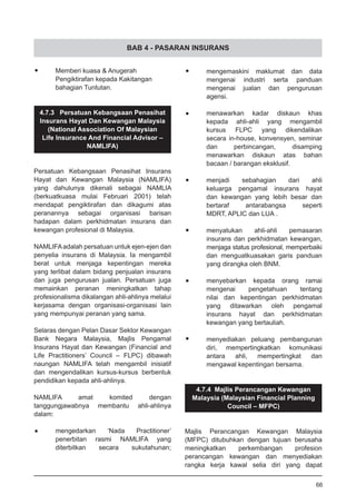 BAB 4 - PASARAN INSURANS
•	 Memberi kuasa & Anugerah
	 Pengiktirafan kepada Kakitangan
	 bahagian Tuntutan.
4.7.3 Persatuan Kebangsaan Penasihat
Insurans Hayat Dan Kewangan Malaysia
(National Association Of Malaysian
Life Insurance And Financial Advisor –
NAMLIFA)
Persatuan Kebangsaan Penasihat Insurans
Hayat dan Kewangan Malaysia (NAMLIFA)
yang dahulunya dikenali sebagai NAMLIA
(berkuatkuasa mulai Februari 2001) telah
mendapat pengiktirafan dan dikagumi atas
peranannya sebagai organisasi barisan
hadapan dalam perkhidmatan insurans dan
kewangan profesional di Malaysia.
NAMLIFAadalah persatuan untuk ejen-ejen dan
penyelia insurans di Malaysia. Ia mengambil
berat untuk menjaga kepentingan mereka
yang terlibat dalam bidang penjualan insurans
dan juga pengurusan jualan. Persatuan juga
memainkan peranan meningkatkan tahap
profesionalisma dikalangan ahli-ahlinya melalui
kerjasama dengan organisasi-organisasi lain
yang mempunyai peranan yang sama.
Selaras dengan Pelan Dasar Sektor Kewangan
Bank Negara Malaysia, Majlis Pengamal
Insurans Hayat dan Kewangan (Financial and
Life Practitioners’ Council – FLPC) dibawah
naungan NAMLIFA telah mengambil inisiatif
dan mengendalikan kursus-kursus berbentuk
pendidikan kepada ahli-ahlinya.
NAMLIFA amat komited dengan
tanggungjawabnya membantu ahli-ahlinya
dalam:
•	 mengedarkan ‘Nada Practitioner’
	 penerbitan rasmi NAMLIFA yang
	 diterbitkan secara sukutahunan;
•	 mengemaskini maklumat dan data
	 mengenai industri serta panduan
	 mengenai jualan dan pengurusan
	 agensi.
•	 menawarkan kadar diskaun khas
	 kepada ahli-ahli yang mengambil
	 kursus FLPC yang dikendalikan
	 secara in-house, konvensyen, seminar
	 dan perbincangan, disamping
	 menawarkan diskaun atas bahan
	 bacaan / barangan eksklusif.
•	 menjadi sebahagian dari ahli
	 keluarga pengamal insurans hayat
	 dan kewangan yang lebih besar dan
	 bertaraf antarabangsa seperti
	 MDRT, APLIC dan LUA .
•	 menyatukan ahli-ahli pemasaran
	 insurans dan perkhidmatan kewangan,
	 menjaga status profesional, memperbaiki
	 dan menguatkuasakan garis panduan
	 yang dirangka oleh BNM.
•	 menyebarkan kepada orang ramai
	 mengenai pengetahuan tentang
	 nilai dan kepentingan perkhidmatan
	 yang ditawarkan oleh pengamal
	 insurans hayat dan perkhidmatan
	 kewangan yang bertauliah.
•	 menyediakan peluang pembangunan
	 diri, mempertingkatkan komunikasi
	 antara ahli, mempertingkat dan
	 mengawal kepentingan bersama.
4.7.4 Majlis Perancangan Kewangan
Malaysia (Malaysian Financial Planning
Council – MFPC)
Majlis Perancangan Kewangan Malaysia
(MFPC) ditubuhkan dengan tujuan berusaha
meningkatkan perkembangan profesion
perancangan kewangan dan menyediakan
rangka kerja kawal selia diri yang dapat
66
 