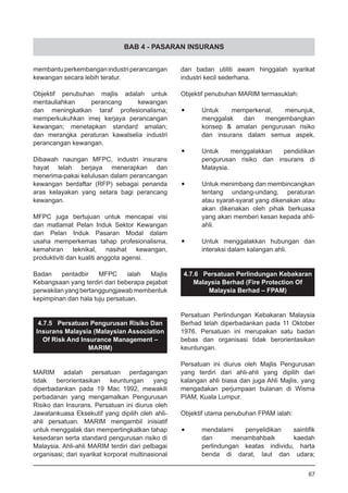 BAB 4 - PASARAN INSURANS
membantuperkembanganindustriperancangan
kewangan secara lebih teratur.
Objektif penubuhan majlis adalah untuk
mentauliahkan perancang kewangan
dan meningkatkan taraf profesionalisma;
memperkukuhkan imej kerjaya perancangan
kewangan; menetapkan standard amalan;
dan merangka peraturan kawalselia industri
perancangan kewangan.
Dibawah naungan MFPC, industri insurans
hayat telah berjaya menerapkan dan
menerima-pakai kelulusan dalam perancangan
kewangan berdaftar (RFP) sebagai penanda
aras kelayakan yang setara bagi perancang
kewangan.
MFPC juga bertujuan untuk mencapai visi
dan matlamat Pelan Induk Sektor Kewangan
dan Pelan Induk Pasaran Modal dalam
usaha memperkemas tahap profesionalisma,
kemahiran teknikal, nasihat kewangan,
produktiviti dan kualiti anggota agensi.
Badan pentadbir MFPC ialah Majlis
Kebangsaan yang terdiri dari beberapa pejabat
perwakilan yang bertanggungjawab membentuk
kepimpinan dan hala tuju persatuan.
4.7.5 Persatuan Pengurusan Risiko Dan
Insurans Malaysia (Malaysian Association
Of Risk And Insurance Management –
MARIM)
MARIM adalah persatuan perdagangan
tidak berorientasikan keuntungan yang
diperbadankan pada 19 Mac 1992, mewakili
perbadanan yang mengamalkan Pengurusan
Risiko dan Insurans. Persatuan ini diurus oleh
Jawatankuasa Eksekutif yang dipilih oleh ahli-
ahli persatuan. MARIM mengambil inisiatif
untuk menggalak dan mempertingkatkan tahap
kesedaran serta standard pengurusan risiko di
Malaysia. Ahli-ahli MARIM terdiri dari pelbagai
organisasi; dari syarikat korporat multinasional
dan badan utiliti awam hinggalah syarikat
industri kecil sederhana.
Objektif penubuhan MARIM termasuklah:
•	 Untuk memperkenal, menunjuk,
	 menggalak dan mengembangkan
	 konsep & amalan pengurusan risiko
	 dan insurans dalam semua aspek.
•	 Untuk menggalakkan pendidikan
	 pengurusan risiko dan insurans di
	 Malaysia.
•	 Untuk menimbang dan membincangkan
	 tentang undang-undang, peraturan
	 atau syarat-syarat yang dikenakan atau
	 akan dikenakan oleh pihak berkuasa
	 yang akan memberi kesan kepada ahli-
	 ahli.
•	 Untuk menggalakkan hubungan dan
	 interaksi dalam kalangan ahli.
4.7.6 Persatuan Perlindungan Kebakaran
Malaysia Berhad (Fire Protection Of
Malaysia Berhad – FPAM)
Persatuan Perlindungan Kebakaran Malaysia
Berhad telah diperbadankan pada 11 Oktober
1976. Persatuan ini merupakan satu badan
bebas dan organisasi tidak berorientasikan
keuntungan.
Persatuan ini diurus oleh Majlis Pengurusan
yang terdiri dari ahli-ahli yang dipilih dari
kalangan ahli biasa dan juga Ahli Majlis, yang
mengadakan perjumpaan bulanan di Wisma
PIAM, Kuala Lumpur.
Objektif utama penubuhan FPAM ialah:
•	 mendalami penyelidikan saintifik
	 dan menambahbaik kaedah
	 perlindungan keatas individu, harta
	 benda di darat, laut dan udara;
67
 