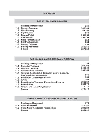 KANDUNGAN
BAB 17 - DOKUMEN INSURANS
	 Pandangan Menyeluruh
17.1	 Borang Cadangan
17.2	 Nota Lindung
17.3	 Sijil Insurans
17.4	 Bentuk Polisi
17.5	 Endorsemen
17.6	 Notis Pembaharuan
17.7	 Sijil Pembaharuan
17.8	 Borang Tuntutan
17.9	 Borang Pelepasan
	 Soalan
BAB 18 - AMALAN INSURANS AM – TUNTUTAN
	 Pandangan Menyeluruh
18.1	 Prosedur Tuntutan
18.2	 Dokumen Tuntutan
18.3	 Penyelesaian Tuntutan
18.4	 Tuntutan Kembali dari Reinsurer, Insurer Bersama,
	 Subrogasi dan Sumbangan
18.5	 Penolakan Liabiliti oleh Insurer
18.6	 Averaj
18.7	 Penyelesaian Tuntutan : Persetujuan Pasaran
18.8	 Perselisihan
18.9	 Tindakan Selepas Penyelesaian
	 Soalan
BAB 19 - AMALAN INSURANS AM : BENTUK POLISI
	 Pandangan Menyeluruh
19.1	 Polisi Kebakaran
19.2	 Polisi Motor Kenderaan Persendirian
	 Soalan
246
246-249
249-250
250
251-253
253-254
254
254
255
255-256
257-258
259
260-262
262-264
264-265
265
265
265
266-269
269-270
270-271
272-274
275
275-281
281-288
289-291
 