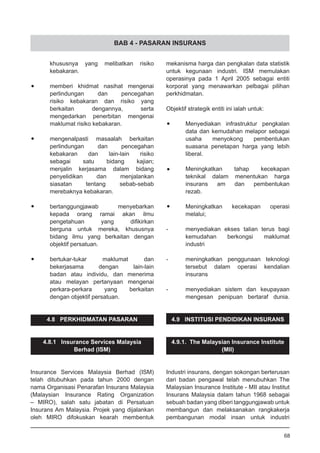 BAB 4 - PASARAN INSURANS
	 khususnya yang melibatkan risiko
	 kebakaran.
•	 memberi khidmat nasihat mengenai
	 perlindungan dan pencegahan
	 risiko kebakaran dan risiko yang
	 berkaitan dengannya, serta
	 mengedarkan penerbitan mengenai
	 maklumat risiko kebakaran.
•	 mengenalpasti masaalah berkaitan
	 perlindungan dan pencegahan
	 kebakaran dan lain-lain risiko
	 sebagai satu bidang kajian;
	 menjalin kerjasama dalam bidang
	 penyelidikan dan menjalankan
	 siasatan tentang sebab-sebab
	 merebaknya kebakaran.
•	 bertanggungjawab menyebarkan
	 kepada orang ramai akan ilmu
	 pengetahuan yang difikirkan
	 berguna untuk mereka, khususnya
	 bidang ilmu yang berkaitan dengan
	 objektif persatuan.
•	 bertukar-tukar maklumat dan
	 bekerjasama dengan lain-lain
	 badan atau individu, dan menerima
	 atau melayan pertanyaan mengenai
	 perkara-perkara yang berkaitan
	 dengan objektif persatuan.
4.8 PERKHIDMATAN PASARAN
4.8.1 Insurance Services Malaysia
Berhad (ISM)
Insurance Services Malaysia Berhad (ISM)
telah ditubuhkan pada tahun 2000 dengan
nama Organisasi Penarafan Insurans Malaysia
(Malaysian Insurance Rating Organization
– MIRO), salah satu jabatan di Persatuan
Insurans Am Malaysia. Projek yang dijalankan
oleh MIRO difokuskan kearah membentuk
mekanisma harga dan pengkalan data statistik
untuk kegunaan industri. ISM memulakan
operasinya pada 1 April 2005 sebagai entiti
korporat yang menawarkan pelbagai pilihan
perkhidmatan.
Objektif strategik entiti ini ialah untuk:
•	 Menyediakan infrastruktur pengkalan
	 data dan kemudahan melapor sebagai
	 usaha menyokong pembentukan
	 suasana penetapan harga yang lebih
	 liberal.
•	 Meningkatkan tahap kecekapan
	 teknikal dalam menentukan harga
	 insurans am dan pembentukan
	 rezab.
•	 Meningkatkan kecekapan operasi
	 melalui;
-	 menyediakan ekses talian terus bagi
	 kemudahan berkongsi maklumat
	 industri
-	 meningkatkan penggunaan teknologi
	 tersebut dalam operasi kendalian
	 insurans
-	 menyediakan sistem dan keupayaan
	 mengesan penipuan bertaraf dunia.
4.9 INSTITUSI PENDIDIKAN INSURANS
4.9.1. The Malaysian Insurance Institute
(MII)
Industri insurans, dengan sokongan berterusan
dari badan pengawal telah menubuhkan The
Malaysian Insurance Institute - MII atau Institut
Insurans Malaysia dalam tahun 1968 sebagai
sebuah badan yang diberi tanggungjawab untuk
membangun dan melaksanakan rangkakerja
pembangunan modal insan untuk industri
68
 
