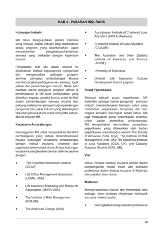 BAB 4 - PASARAN INSURANS
Hubungan Industri
MII terus mengukuhkan jalinan interaksi
yang meluas dalam industri bagi memastikan
setiap program yang diperkenalkan dapat
mencerminkan pengetahuan/kemahiran
semasa yang berkaitan dengan keperluan
industri.
Penglibatan aktif MII dalam industri ini
dipamerkan melalui kejayaannya mengendali
dan menganjurkan pelbagai program
seminar peringkat antarabangsa khusus
membincangkan pelbagai isu-isu semasa, topik
pilihan dan perkembangan industri. Salah satu
manfaat utama mengikuti program latihan &
pembelajaran di MII ialah pendedahan yang
diberikan kepada peserta kursus untuk terlibat
dalam perkembangan semasa industri dan
peluang melebarkan jaringan hubungan dengan
pengamal dan pakar industri yang didatangkan
khas dari pelusuk dunia untuk menyertai aktiviti-
aktiviti anjuran MII.
Kerjasama Antarabangsa
Kesungguhan MII untuk menyediakan standard
pembelajaran yang terbaik dimanifestasikan
melalui hubungan kerjasama antarabangsa
dengan institut insurans, universiti dan
organisasi terkemuka di dunia.Antara hubungan
kerjasama yang telah terbentuk ialah kerjasama
dengan;
•	 The Chartered Insurance Institute
(CII,UK)
•	 Life Office Management Association
(LOMA, USA)
•	 Life Insurance Marketing and Research
Association (LIMRA,USA)
•	 The Institute of Risk Management
(IRM,UK)
•	 The American College (USA)
•	 Australasian Institute of Chartered Loss
Adjusters (AICLA, Australia)
•	 Chartered Institute of Loss Adjusters
(CILA,UK)
•	 The Australian and New Zealand
Institute of Insurance and Finance
(ANZIIF)
•	 University of Indonesia
•	 Oriental Life Insurance Cultural
Development Centre (Japan)
Pusat Peperiksaan
Sebagai sebuah pusat peperiksaan, MII
bertindak sebagai badan pengawal standard
industri memandangkan bilangan calon yang
menduduki peperiksaan tempatan dan luar
negara semakin meningkat saban tahun. MII
juga merupakan pusat peperiksaan serantau
untuk badan pemeriksa antarabangsa.
MII menyediakan kemudahan persediaan
peperiksaan yang ditawarkan oleh badan
peperiksaan antarabangsa seperti The Society
of Actuaries (SOA, USA): The Institute of Risk
Management (IRM, UK); The Chartered Institute
of Loss Adjusters (CILA, UK); and Casualty
Actuarial Society (CAS, UK).
Visi
Untuk menjadi institusi insurans pilihan dalam
pembangunan modal insan dan standard
profesional dalam bidang insurans di Malaysia
dan pasaran baru dunia.
Matlamat
Memperkukuhkan industri dan menambah nilai
sebagai rakan strategis dikalangan kelompok
insurans melalui usaha:
•	 meningkatkan tahap standard profesional
70
 