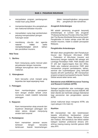 BAB 4 - PASARAN INSURANS
•	 menyediakan program pembangunan
modal insan yang efektif
•	 memperkembangkan ilmu pengetahuan
dan maklumat berkaitan insurans
•	 menyediakan ruang bagi pembentukan
peluang memperluaskan jaringan 	
hubungan sosial
•	 mendokong cita-cita dan agenda
nasional melalui usaha
memperkembangkan 	 aktiviti latihan
dan pendidikan insurans.
Nilai Teras
	
1. Berilmu
	 Kami menjunjung usaha mencari jalan
penyelesaian dengan meneroka 	
pelbagai kemungkinan demi mencapai
matlamat.
2. Ketangkasan
	 Kami berusaha untuk menjadi yang
terpantas dan tepat sepanjang masa 	
3. Pelanggan
	 Kami membandingkan pencapaian
kami dengan amalan terbaik untuk	
memenuhi, malah melebihi kehendak
pelanggan
	
4. Kejujuran
	 Kami mempamerkan sikap amanah dan
keyakinan dikalangan pelanggan dan
rakan sekutu dengan menjunjung
amalan baik korporat
5. Pembelajaran
	 Kami memainkan peranan secara
berkesan dengan berusaha
berterusan 	 kearah kecemerlangan
dalam mempertingkatkan penguasaan
ilmu 	 pengetahuan dan kemahiran.
	
Anugerah Antarabangsa
MII adalah pemenang anugerah berprestij
antarabangsa di London iaitu anugerah
“Professional Service Provider of the Year 2007”
dari The Review Worldwide ReinsuranceAward.
Pengiktirafan ini bukan sahaja untuk MII dan
industri insurans, malah ia adalah pencapaian
Malaysia.
Pengiktirafan Antarabangsa
MII telah diberi pengiktirafan oleh Persekutuan
Insurer dan Reinsurer Afro-Asian (FAIR
– Federation of Afro-Asian Insurers and
Reinsurers) dengan melantik MII sebagai ahli
Lembaga Pendidikan FAIR. FAIR diwakili oleh
51 ahli dari negara-negara Asia dan Afrika.
Salah satu matlamat penubuhan FAIR ialah
menawarkan program pembelajaran, latihan,
seminar dan e-pembelajaran yang berkualiti
kepada ahli-ahli syarikatnya. MII menawarkan
program-programnya kepada Kumpulan Takaful
Global secara talian laman web.
Sekretariat untuk ASEAN Insurance Training
and Research Institute (AITRI)
Sebagai pengiktirafan atas sumbangan yang
diberikan kepada industri insurans ASEAN, MII
telah dilantik dan bertindak sebagai Sekretariat
bagi penubuhan dan pengendalian operasi
AITRI
(Untuk maklumat lanjut mengenai AITRI, sila
rujuk seksyen 4.9.2 bab ini)
Keahlian
MII menawarkan hak dan keistimewaan
kepada ahli-ahlinya berdasarkan empat
kategori keahlian : Biasa, Bersekutu, Fellow
dan Institusi. Ahli bersekutu dan fellow adalah
kategori keahlian profesional dimana ahli-
ahlinya masing-masing memiliki gelaran AMII
atau AFII.
71
 