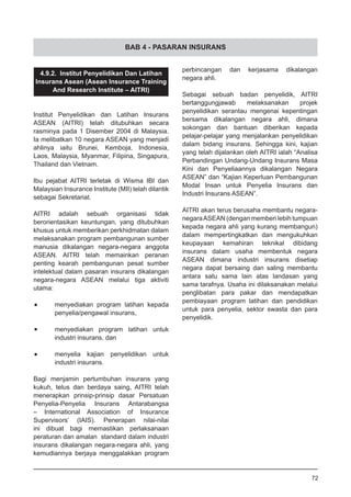 BAB 4 - PASARAN INSURANS
4.9.2. Institut Penyelidikan Dan Latihan
Insurans Asean (Asean Insurance Training
And Research Institute – AITRI)
Institut Penyelidikan dan Latihan Insurans
ASEAN (AITRI) telah ditubuhkan secara
rasminya pada 1 Disember 2004 di Malaysia.
Ia melibatkan 10 negara ASEAN yang menjadi
ahlinya iaitu Brunei, Kemboja, Indonesia,
Laos, Malaysia, Myanmar, Filipina, Singapura,
Thailand dan Vietnam.
Ibu pejabat AITRI terletak di Wisma IBI dan
Malaysian Insurance Institute (MII) telah dilantik
sebagai Sekretariat.
AITRI adalah sebuah organisasi tidak
berorientasikan keuntungan, yang ditubuhkan
khusus untuk memberikan perkhidmatan dalam
melaksanakan program pembangunan sumber
manusia dikalangan negara-negara anggota
ASEAN. AITRI telah memainkan peranan
penting kearah pembangunan pesat sumber
intelektual dalam pasaran insurans dikalangan
negara-negara ASEAN melalui tiga aktiviti
utama:
•	 menyediakan program latihan kepada
penyelia/pengawal insurans,
•	 menyediakan program latihan untuk
industri insurans, dan
•	 menyelia kajian penyelidikan untuk
industri insurans.
Bagi menjamin pertumbuhan insurans yang
kukuh, telus dan berdaya saing, AITRI telah
menerapkan prinsip-prinsip dasar Persatuan
Penyelia-Penyelia Insurans Antarabangsa
– International Association of Insurance
Supervisors’ (IAIS). Penerapan nilai-nilai
ini dibuat bagi memastikan perlaksanaan
peraturan dan amalan standard dalam industri
insurans dikalangan negara-negara ahli, yang
kemudiannya berjaya menggalakkan program
perbincangan dan kerjasama dikalangan
negara ahli.
Sebagai sebuah badan penyelidik, AITRI
bertanggungjawab melaksanakan projek
penyelidikan serantau mengenai kepentingan
bersama dikalangan negara ahli, dimana
sokongan dan bantuan diberikan kepada
pelajar-pelajar yang menjalankan penyelidikan
dalam bidang insurans. Sehingga kini, kajian
yang telah dijalankan oleh AITRI ialah “Analisa
Perbandingan Undang-Undang Insurans Masa
Kini dan Penyeliaannya dikalangan Negara
ASEAN” dan “Kajian Keperluan Pembangunan
Modal Insan untuk Penyelia Insurans dan
Industri Insurans ASEAN”.
AITRI akan terus berusaha membantu negara-
negaraASEAN (dengan memberi lebih tumpuan
kepada negara ahli yang kurang membangun)
dalam mempertingkatkan dan mengukuhkan
keupayaan kemahiran teknikal dibidang
insurans dalam usaha membentuk negara
ASEAN dimana industri insurans disetiap
negara dapat bersaing dan saling membantu
antara satu sama lain atas landasan yang
sama tarafnya. Usaha ini dilaksanakan melalui
penglibatan para pakar dan mendapatkan
pembiayaan program latihan dan pendidikan
untuk para penyelia, sektor swasta dan para
penyelidik.
72
 