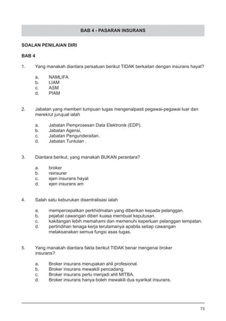 BAB 4 - PASARAN INSURANS
SOALAN PENILAIAN DIRI
BAB 4
1.	 Yang manakah diantara persatuan berikut TIDAK berkaitan dengan insurans hayat?
a.	 NAMLIFA					
b.	 LIAM 							
c.	 ASM
d.	 PIAM
2.	 Jabatan yang memberi tumpuan tugas mengenalpasti pegawai-pegawai luar dan
	 merekrut jurujual ialah
a.	 Jabatan Pemprosesan Data Elektronik (EDP).
b.	 Jabatan Agensi.					
c.	 Jabatan Pengunderaitan.
d.	 Jabatan Tuntutan .
3.	 Diantara berikut, yang manakah BUKAN perantara?
a.	 broker 							
b.	 reinsurer						
c.	 ejen insurans hayat
d.	 ejen insurans am
4.	 Salah satu keburukan disentralisasi ialah
a.	 mempercepatkan perkhidmatan yang diberikan kepada pelanggan.
b.	 pejabat cawangan diberi kuasa membuat keputusan.
c.	 kakitangan lebih memahami dan memenuhi keperluan pelanggan tempatan.
d.	 pertindihan tenaga kerja terutamanya apabila setiap cawangan
	 melaksanakan semua fungsi asas tugas.
5.	 Yang manakah diantara fakta berikut TIDAK benar mengenai broker 	
	 insurans?
a.	 Broker insurans merupakan ahli profesional. 			
b.	 Broker insurans mewakili pencadang.
c.	 Broker insurans perlu menjadi ahli MITBA.
d.	 Broker insurans hanya boleh mewakili dua syarikat insurans.
73
 