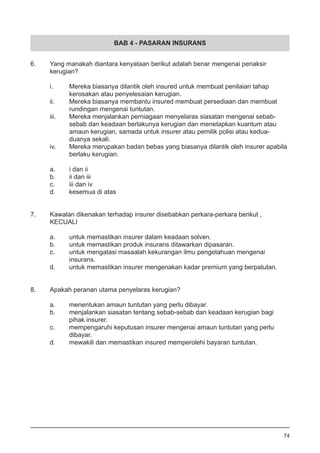 BAB 4 - PASARAN INSURANS
6.	 Yang manakah diantara kenyataan berikut adalah benar mengenai penaksir 	
	 kerugian?
i.	 Mereka biasanya dilantik oleh insured untuk membuat penilaian tahap
	 kerosakan atau penyelesaian kerugian.
ii.	 Mereka biasanya membantu insured membuat persediaan dan membuat
	 rundingan mengenai tuntutan.
iii.	 Mereka menjalankan perniagaan menyelaras siasatan mengenai sebab-
	 sebab dan keadaan berlakunya kerugian dan menetapkan kuantum atau
	 amaun kerugian, samada untuk insurer atau pemilik polisi atau kedua-
	 duanya sekali.
iv.	 Mereka merupakan badan bebas yang biasanya dilantik oleh insurer apabila
	 berlaku kerugian.
								
a.	 i dan ii		
b.	 ii dan iii	
c.	 iii dan iv	
d.	 kesemua di atas	
7.	 Kawalan dikenakan terhadap insurer disebabkan perkara-perkara berikut ,
	 KECUALI
a.	 untuk memastikan insurer dalam keadaan solven.
b.	 untuk memastikan produk insurans ditawarkan dipasaran.		
c.	 untuk mengatasi masaalah kekurangan ilmu pengetahuan mengenai 	
	 insurans.
d.	 untuk memastikan insurer mengenakan kadar premium yang berpatutan.
8.	 Apakah peranan utama penyelaras kerugian?
a.	 menentukan amaun tuntutan yang perlu dibayar. 	
b.	 menjalankan siasatan tentang sebab-sebab dan keadaan kerugian bagi
	 pihak insurer.
c.	 mempengaruhi keputusan insurer mengenai amaun tuntutan yang perlu
	 dibayar.
d.	 mewakili dan memastikan insured memperolehi bayaran tuntutan.
74
 