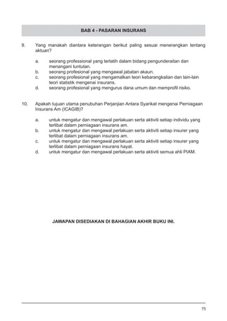 BAB 4 - PASARAN INSURANS
9.	 Yang manakah diantara keterangan berikut paling sesuai menerangkan tentang
	 aktuari?	
a.	 seorang professional yang terlatih dalam bidang pengunderaitan dan
	 menangani tuntutan.
b.	 seorang profesional yang mengawal jabatan akaun.
c.	 seorang profesional yang mengamalkan teori kebarangkalian dan lain-lain
	 teori statistik mengenai insurans. 				
d.	 seorang profesional yang mengurus dana umum dan memprofil risiko.
10.	 Apakah tujuan utama penubuhan Perjanjian Antara Syarikat mengenai Perniagaan
	 Insurans Am (ICAGIB)?	
a.	 untuk mengatur dan mengawal perlakuan serta aktiviti setiap individu yang
	 terlibat dalam perniagaan insurans am. 			
b.	 untuk mengatur dan mengawal perlakuan serta aktiviti setiap insurer yang
	 terlibat dalam perniagaan insurans am.
c.	 untuk mengatur dan mengawal perlakuan serta aktiviti setiap insurer yang
	 terlibat dalam perniagaan insurans hayat.
d.	 untuk mengatur dan mengawal perlakuan serta aktiviti semua ahli PIAM.
75
JAWAPAN DISEDIAKAN DI BAHAGIAN AKHIR BUKU INI.
 