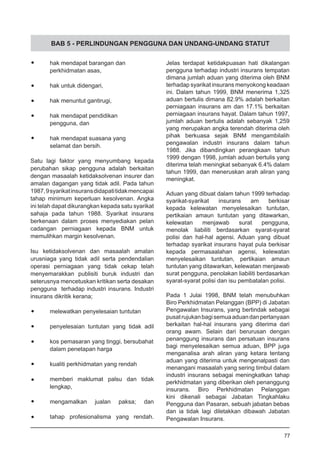 BAB 5 - PERLINDUNGAN PENGGUNA DAN UNDANG-UNDANG STATUT
•	 hak mendapat barangan dan
	 perkhidmatan asas,
•	 hak untuk didengari,
•	 hak menuntut gantirugi,
•	 hak mendapat pendidikan
	 pengguna, dan
•	 hak mendapat suasana yang
	 selamat dan bersih.
Satu lagi faktor yang menyumbang kepada
perubahan sikap pengguna adalah berkaitan
dengan masaalah ketidaksolvenan insurer dan
amalan dagangan yang tidak adil. Pada tahun
1987,9syarikatinsuransdidapatitidakmencapai
tahap minimum keperluan kesolvenan. Angka
ini telah dapat dikurangkan kepada satu syarikat
sahaja pada tahun 1988. Syarikat insurans
berkenaan dalam proses menyediakan pelan
cadangan perniagaan kepada BNM untuk
memulihkan margin kesolvenan.
Isu ketidaksolvenan dan masaalah amalan
urusniaga yang tidak adil serta pendendalian
operasi perniagaan yang tidak cekap telah
menyemarakkan publisiti buruk industri dan
seterusnya mencetuskan kritikan serta desakan
pengguna terhadap industri insurans. Industri
insurans dikritik kerana;
•	 melewatkan penyelesaian tuntutan
•	 penyelesaian tuntutan yang tidak adil
•	 kos pemasaran yang tinggi, bersubahat
dalam penetapan harga
•	 kualiti perkhidmatan yang rendah
•	 memberi maklumat palsu dan tidak
	 lengkap,
	 mengamalkan jualan paksa; dan
•	 tahap profesionalisma yang rendah.
Jelas terdapat ketidakpuasan hati dikalangan
pengguna terhadap industri insurans tempatan
dimana jumlah aduan yang diterima oleh BNM
terhadap syarikat insurans menyokong keadaan
ini. Dalam tahun 1999, BNM menerima 1,325
aduan bertulis dimana 82.9% adalah berkaitan
perniagaan insurans am dan 17.1% berkaitan
perniagaan insurans hayat. Dalam tahun 1997,
jumlah aduan bertulis adalah sebanyak 1,259
yang merupakan angka terendah diterima oleh
pihak berkuasa sejak BNM mengambilalih
pengawalan industri insurans dalam tahun
1988. Jika dibandingkan perangkaan tahun
1999 dengan 1998, jumlah aduan bertulis yang
diterima telah meningkat sebanyak 6.4% dalam
tahun 1999, dan meneruskan arah aliran yang
meningkat.
Aduan yang dibuat dalam tahun 1999 terhadap
syarikat-syarikat insurans am berkisar
kepada kelewatan menyelesaikan tuntutan,
pertikaian amaun tuntutan yang ditawarkan,
kelewatan menjawab surat pengguna,
menolak liabiliti berdasarkan syarat-syarat
polisi dan hal-hal agensi. Aduan yang dibuat
terhadap syarikat insurans hayat pula berkisar
kepada permasaalahan agensi, kelewatan
menyelesaikan tuntutan, pertikaian amaun
tuntutan yang ditawarkan, kelewatan menjawab
surat pengguna, penolakan liabiliti berdasarkan
syarat-syarat polisi dan isu pembatalan polisi.
Pada 1 Julai 1998, BNM telah menubuhkan
Biro Perkhidmatan Pelanggan (BPP) di Jabatan
Pengawalan Insurans, yang bertindak sebagai
pusatrujukanbagisemuaaduandanpertanyaan
berkaitan hal-hal insurans yang diterima dari
orang awam. Selain dari berurusan dengan
penanggung insurans dan persatuan insurans
bagi menyelesaikan semua aduan, BPP juga
menganalisa arah aliran yang ketara tentang
aduan yang diterima untuk mengenalpasti dan
menangani masaalah yang sering timbul dalam
industri insurans sebagai meningkatkan tahap
perkhidmatan yang diberikan oleh penanggung
insurans. Biro Perkhidmatan Pelanggan
kini dikenali sebagai Jabatan Tingkahlaku
Pengguna dan Pasaran, sebuah jabatan bebas
dan ia tidak lagi diletakkan dibawah Jabatan
Pengawalan Insurans.
77
 