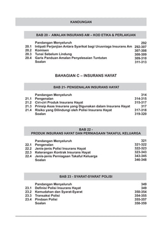 KANDUNGAN
BAB 20 - AMALAN INSURANS AM – KOD ETIKA & PERLAKUAN
	 Pandangan Menyeluruh
20.1	 Intipati Perjanjian Antara Syarikat bagi Urusniaga Insurans Am
20.2	 Komisen
20.3	 Tunai Sebelum Lindung
20.4	 Garis Panduan Amalan Penyelesaian Tuntutan
	 Soalan
BAHAGIAN C – INSURANS HAYAT
BAB 21- PENGENALAN INSURANS HAYAT
	 Pandangan Menyeluruh
21.1	 Pengenalan
21.2	 Ciri-ciri Produk Insurans Hayat
21.3	 Prinsip Asas Insurans yang Digunakan dalam Insurans Hayat
21.4	 Risiko yang Dilindungi oleh Polisi Insurans Hayat
	 Soalan
BAB 23 - SYARAT-SYARAT POLISI
	 Pandangan Menyeluruh
23.1	 Definisi Polisi Insurans Hayat
23.2	 Kemudahan dan Syarat-Syarat
23.3	 Transaksi Polisi
23.4	 Pindaan Polisi
	 Soalan
BAB 22 -
PRODUK INSURANS HAYAT DAN PERNIAGAAN TAKAFUL KELUARGA
	 Pandangan Menyeluruh
22.1	 Pengenalan
22.2	 Jenis-jenis Polisi Insurans Hayat
22.3	 Keterangan Kontrak Insurans Hayat
22.4	 Jenis-jenis Perniagaan Takaful Keluarga
	 Soalan
292
292-307
307-308
308-309
309-310
311-313
314
314-315
315-317
317
317-318
319-320
321
321-322
322-323
323-343
343-345
346-348
349
349
350-354
354-355
355-357
358-359
 