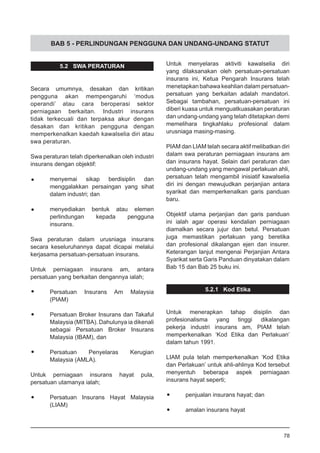 BAB 5 - PERLINDUNGAN PENGGUNA DAN UNDANG-UNDANG STATUT
5.2 SWA PERATURAN
Secara umumnya, desakan dan kritikan
pengguna akan mempengaruhi ‘modus
operandi’ atau cara beroperasi sektor
perniagaan berkaitan. Industri insurans
tidak terkecuali dan terpaksa akur dengan
desakan dan kritikan pengguna dengan
memperkenalkan kaedah kawalselia diri atau
swa peraturan.
Swa peraturan telah diperkenalkan oleh industri
insurans dengan objektif:
•	 menyemai sikap berdisiplin dan
menggalakkan persaingan yang sihat
dalam industri; dan
•	 menyediakan bentuk atau elemen
perlindungan kepada pengguna
insurans.
Swa peraturan dalam urusniaga insurans
secara keseluruhannya dapat dicapai melalui
kerjasama persatuan-persatuan insurans.
Untuk perniagaan insurans am, antara
persatuan yang berkaitan dengannya ialah;
•	 Persatuan Insurans Am Malaysia
	 (PIAM)
•	 Persatuan Broker Insurans dan Takaful
Malaysia (MITBA). Dahulunya ia dikenali
sebagai Persatuan Broker Insurans
Malaysia (IBAM), dan
•	 Persatuan Penyelaras Kerugian
Malaysia (AMLA).
Untuk perniagaan insurans hayat pula,
persatuan utamanya ialah;
•	 Persatuan Insurans Hayat Malaysia
	 (LIAM)
Untuk menyelaras aktiviti kawalselia diri
yang dilaksanakan oleh persatuan-persatuan
insurans ini, Ketua Pengarah Insurans telah
menetapkan bahawa keahlian dalam persatuan-
persatuan yang berkaitan adalah mandatori.
Sebagai tambahan, persatuan-persatuan ini
diberi kuasa untuk menguatkuasakan peraturan
dan undang-undang yang telah ditetapkan demi
memelihara tingkahlaku profesional dalam
urusniaga masing-masing.
PIAM dan LIAM telah secara aktif melibatkan diri
dalam swa peraturan perniagaan insurans am
dan insurans hayat. Selain dari peraturan dan
undang-undang yang mengawal perlakuan ahli,
persatuan telah mengambil inisiatif kawalselia
diri ini dengan mewujudkan perjanjian antara
syarikat dan memperkenalkan garis panduan
baru.
Objektif utama perjanjian dan garis panduan
ini ialah agar operasi kendalian perniagaan
diamalkan secara jujur dan betul. Persatuan
juga memastikan perlakuan yang beretika
dan profesional dikalangan ejen dan insurer.
Keterangan lanjut mengenai Perjanjian Antara
Syarikat serta Garis Panduan dinyatakan dalam
Bab 15 dan Bab 25 buku ini.
5.2.1 Kod Etika
Untuk menerapkan tahap disiplin dan
profesionalisma yang tinggi dikalangan
pekerja industri insurans am, PIAM telah
memperkenalkan ‘Kod Etika dan Perlakuan’
dalam tahun 1991.
LIAM pula telah memperkenalkan ‘Kod Etika
dan Perlakuan’ untuk ahli-ahlinya Kod tersebut
menyentuh beberapa aspek perniagaan
insurans hayat seperti;
•	 penjualan insurans hayat; dan
•	 amalan insurans hayat
78
 