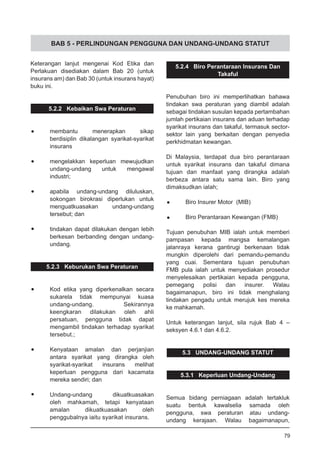 BAB 5 - PERLINDUNGAN PENGGUNA DAN UNDANG-UNDANG STATUT
Keterangan lanjut mengenai Kod Etika dan
Perlakuan disediakan dalam Bab 20 (untuk
insurans am) dan Bab 30 (untuk insurans hayat)
buku ini.
5.2.2 Kebaikan Swa Peraturan
•	 membantu menerapkan sikap
berdisiplin dikalangan syarikat-syarikat
insurans
•	 mengelakkan keperluan mewujudkan
undang-undang untuk mengawal
industri;
•	 apabila undang-undang diluluskan,
sokongan birokrasi diperlukan untuk
menguatkuasakan undang-undang
tersebut; dan
•	 tindakan dapat dilakukan dengan lebih
berkesan berbanding dengan undang-
undang.
5.2.3 Keburukan Swa Peraturan
•	 Kod etika yang diperkenalkan secara
sukarela tidak mempunyai kuasa
undang-undang. Sekirannya
keengkaran dilakukan oleh ahli
persatuan, pengguna tidak dapat
mengambil tindakan terhadap syarikat
tersebut.;
•	 Kenyataan amalan dan perjanjian
antara syarikat yang dirangka oleh
syarikat-syarikat insurans melihat
keperluan pengguna dari kacamata
mereka sendiri; dan
•	 Undang-undang dikuatkuasakan
oleh mahkamah, tetapi kenyataan
amalan dikuatkuasakan oleh
penggubalnya iaitu syarikat insurans.
5.2.4 Biro Perantaraan Insurans Dan
Takaful
Penubuhan biro ini memperlihatkan bahawa
tindakan swa peraturan yang diambil adalah
sebagai tindakan susulan kepada pertambahan
jumlah pertikaian insurans dan aduan terhadap
syarikat insurans dan takaful, termasuk sector-
sektor lain yang berkaitan dengan penyedia
perkhidmatan kewangan.
Di Malaysia, terdapat dua biro perantaraan
untuk syarikat insurans dan takaful dimana
tujuan dan manfaat yang dirangka adalah
berbeza antara satu sama lain. Biro yang
dimaksudkan ialah;
•	 Biro Insurer Motor (MIB)
•	 Biro Perantaraan Kewangan (FMB)
Tujuan penubuhan MIB ialah untuk memberi
pampasan kepada mangsa kemalangan
jalanraya kerana gantirugi berkenaan tidak
mungkin diperolehi dari pemandu-pemandu
yang cuai. Sementara tujuan penubuhan
FMB pula ialah untuk menyediakan prosedur
menyelesaikan pertikaian kepada pengguna,
pemegang polisi dan insurer. Walau
bagaimanapun, biro ini tidak menghalang
tindakan pengadu untuk merujuk kes mereka
ke mahkamah.
Untuk keterangan lanjut, sila rujuk Bab 4 –
seksyen 4.6.1 dan 4.6.2.
5.3 UNDANG-UNDANG STATUT
5.3.1 Keperluan Undang-Undang
Semua bidang perniagaan adalah tertakluk
suatu bentuk kawalselia samada oleh
pengguna, swa peraturan atau undang-
undang kerajaan. Walau bagaimanapun,
79
 