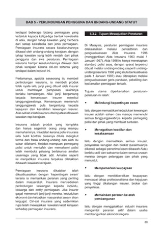 BAB 5 - PERLINDUNGAN PENGGUNA DAN UNDANG-UNDANG STATUT
terdapat beberapa bidang perniagaan yang
tertakluk kepada ketiga-tiga bentuk kawalselia
di atas, dengan tahap kawalan yang berbeza
dari setiap kawalselia dan jenis perniagaan.
Perniagaan insurans secara keseluruhannya
dikawal oleh undang-undang kerajaan, dengan
tahap kawalan yang lebih rendah dari pihak
pengguna dan swa peraturan. Perniagaan
insurans hampir keseluruhannya dikawal oleh
pihak kerajaan kerana ciri-ciri tertentu yang
terdapat dalam industri ini.
Pertamanya, apabila seseorang itu membeli
perlindungan insurans, ia membeli produk
tidak nyata iaitu janji yang dibuat oleh insurer
untuk membayar pampasan sekiranya
berlaku kemalangan. Nilai ‘janji’ bergantung
kepada kemampuan insurer memikul
tanggungjawabnya. Kemampuan memenuhi
tanggungjawab pula bergantung kepada
kejujuran dan kestabilan kewangan insurer.
Atas sebab inilah insurans ditempatkan dibawah
kawalan rapi kerajaan.
Insurans adalah produk yang kompleks
dan hanya segelintir orang yang mampu
memahaminya. Ini adalah kerana polisi insurans
iaitu bukti kontrak biasanya ditulis mengikut
terma dan frasa undang-undang dan oleh itu
sukar difahami. Ketidak-mampuan pemegang
polisi untuk mentafsir dan memahami polisi
telah membuka peluang berlakunya amalan
urusniaga yang tidak adil. Amalan seperti
ini menjadikan insurans terpaksa diletakkan
dibawah kawalan kerajaan.
Perniagaan insurans dikatakan telah
dikuatkuasakan dengan ‘kepentingan awam’
kerana ia memainkan peranan yang penting
dalam masyarakat. Insurans menyediakan
perlindungan kewangan kepada individu,
keluarga dan entity perniagaan. Jika insurer
gagal memenuhi janji-janji mereka, kedudukan
ekonomi dan kebajikan masyarakat awam akan
tergugat. Ciri-ciri insurans yang sedemikian
rupa telah mewajarkan kawalan ketat kerajaan
terhadap perniagaan insurans.
5.3.2. Tujuan Mewujudkan Peraturan
Di Malaysia, peraturan perniagaan insurans
dilaksanakan melalui pentadbiran dan
penguatkuasaan Akta Insurans 1996
(menggantikan Akta Insurans 1963 mulai 1
Januari 1997). Akta 1996 ini hanya menetapkan
standard polisi asas, dengan syarat terperinci
dibuat melalui undang-indang (seperti undang-
undang insurans 1996 yang mula berkuatkuasa
pada 1 Januari 1997) atau ditetapkan melalui
penguatkuasaan garis panduan, pekeliling dan
kod amalan perniagaan terbaik.
Tujuan utama diperkenalkan peraturan-
peraturan ini ialah:
•	 Melindungi kepentingan awam
Iaitu dengan memastikan kedudukan kewangan
insurer adalah solven dan mampu memenuhi
semua tanggungjawabnya kepada pemegang
polisi dan pihak yang membuat tuntutan.
•	 Menegakkan keadilan dan
	 kesaksamaan
Iaitu dengan memastikan semua insurer,
penyelaras kerugian dan broker (kesemuanya
dikenali sebagai penerima lesen dibawah Akta)
berlaku adil dan saksama dalam semua urusan
mereka dengan pelanggan dan pihak yang
menuntut.
•	 Mempamerkan keupayaan
Iaitu dengan menitikberatkan keupayaan
mencapai tahap profesionalisma dan kejujuran
yang tinggi dikalangan insurer, broker dan
penyelaras.
•	 Memainkan peranan ke arah
	 pembangunan
Iaitu dengan menggalakkan industri insurans
mengambil peranan aktif dalam usaha
membangunkan ekonomi negara.
80
 