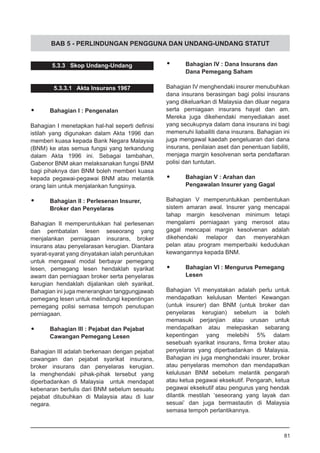 BAB 5 - PERLINDUNGAN PENGGUNA DAN UNDANG-UNDANG STATUT
5.3.3 Skop Undang-Undang
5.3.3.1 Akta Insurans 1967
•	 Bahagian I : Pengenalan
Bahagian I menetapkan hal-hal seperti definisi
istilah yang digunakan dalam Akta 1996 dan
memberi kuasa kepada Bank Negara Malaysia
(BNM) ke atas semua fungsi yang terkandung
dalam Akta 1996 ini. Sebagai tambahan,
Gabenor BNM akan melaksanakan fungsi BNM
bagi pihaknya dan BNM boleh memberi kuasa
kepada pegawai-pegawai BNM atau melantik
orang lain untuk menjalankan fungsinya.
•	 Bahagian II : Perlesenan Insurer,
	 Broker dan Penyelaras
Bahagian II memperuntukkan hal perlesenan
dan pembatalan lesen seseorang yang
menjalankan perniagaan insurans, broker
insurans atau penyelarasan kerugian. Diantara
syarat-syarat yang dinyatakan ialah peruntukan
untuk mengawal modal berbayar pemegang
lesen, pemegang lesen hendaklah syarikat
awam dan perniagaan broker serta penyelaras
kerugian hendaklah dijalankan oleh syarikat.
Bahagian ini juga menerangkan tanggungjawab
pemegang lesen untuk melindungi kepentingan
pemegang polisi semasa tempoh penutupan
perniagaan.
•	 Bahagian III : Pejabat dan Pejabat
	 Cawangan Pemegang Lesen
Bahagian III adalah berkenaan dengan pejabat
cawangan dan pejabat syarikat insurans,
broker insurans dan penyelaras kerugian.
Ia menghendaki pihak-pihak tersebut yang
diperbadankan di Malaysia untuk mendapat
kebenaran bertulis dari BNM sebelum sesuatu
pejabat ditubuhkan di Malaysia atau di luar
negara.
•	 Bahagian IV : Dana Insurans dan
	 Dana Pemegang Saham
Bahagian IV menghendaki insurer menubuhkan
dana insurans berasingan bagi polisi insurans
yang dikeluarkan di Malaysia dan diluar negara
serta perniagaan insurans hayat dan am.
Mereka juga dikehendaki menyediakan aset
yang secukupnya dalam dana insurans ini bagi
memenuhi liabailiti dana insurans. Bahagian ini
juga mengawal kaedah pengeluaran dari dana
insurans, penilaian aset dan penentuan liabiliti,
menjaga margin kesolvenan serta pendaftaran
polisi dan tuntutan.
•	 Bahagian V : Arahan dan
	 Pengawalan Insurer yang Gagal
Bahagian V memperuntukkan pembentukan
sistem amaran awal. Insurer yang mencapai
tahap margin kesolvenan minimum tetapi
mengalami perniagaan yang merosot atau
gagal mencapai margin kesolvenan adalah
dikehendaki melapor dan menyerahkan
pelan atau program memperbaiki kedudukan
kewangannya kepada BNM.
•	 Bahagian VI : Mengurus Pemegang
	 Lesen
Bahagian VI menyatakan adalah perlu untuk
mendapatkan kelulusan Menteri Kewangan
(untuk insurer) dan BNM (untuk broker dan
penyelaras kerugian) sebelum ia boleh
memasuki perjanjian atau urusan untuk
mendapatkan atau melepaskan sebarang
kepentingan yang melebihi 5% dalam
sesebuah syarikat insurans, firma broker atau
penyelaras yang diperbadankan di Malaysia.
Bahagian ini juga menghendaki insurer, broker
atau penyelaras memohon dan mendapatkan
kelulusan BNM sebelum melantik pengarah
atau ketua pegawai eksekutif. Pengarah, ketua
pegawai eksekutif atau pengurus yang hendak
dilantik mestilah ‘seseorang yang layak dan
sesuai’ dan juga bermastautin di Malaysia
semasa tempoh perlantikannya.
81
 