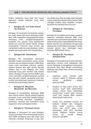 BAB 5 - PERLINDUNGAN PENGGUNA DAN UNDANG-UNDANG STATUT
Kriteria seseorang yang layak dan sesuai
dijelaskan melalui peraturan yang telah
ditetapkan.
•	 Bahagian VII : Juru Audit, Aktuari
	 dan Akauntan
Bahagian VII menangani hal berkaitan dengan
juru audit, aktuari dan akaun pemegang lesen.
Akta 1996 meletakkan tanggungjawab keatas
pemegang lesen, pengarah-pengarahnya,
pengawal atau pekerja untuk bekerjasama
dengan juru audit dan aktuari dilantik, dengan
menyediakan maklumat yang diminta dan
memastikan maklumat yang disediakan adalah
lengkap dan bukan palsu atau menyeleweng.
•	 Bahagian VIII : Pemeriksaan
Bahagian VIII menyediakan peruntukan
berkaitan dengan pemeriksaan insurer, broker
insurans atau penyelaras kerugian. BNM diberi
kuasa untuk memeriksa dokumen syarikat-
syarikat tersebut atau ejen mereka samada
didalam atau di luar Malaysia, dari masa
kesemasa tanpa perlu memberi notis terlebih
dahulu. Bahagian ini juga memberi BNM kuasa
untuk memeriksa pengarah-pengarah syarikat
atau ejen-ejen mereka, pemegang polisi atau
mereka yang dipercayai mempunyai maklumat
tentang kes yang sedang disiasat.
•	 Bahagian IX : Menyiasat,
	 Mengeledah dan Merampas
Bahagian IX membolehkan kakitangan BNM
atau individu tertentu dilantik sebagai pegawai
penyiasat. Kuasa yang diberi kepada pegawai
tersebut termasuk memasuki, mengeledah,
merampas, menahan dan memeriksa orang
disyaki dan rakan perniagaan mereka.
•	 Bahagian X : Penutupan Insurer
Bahagian X menangani hal yang berkaitan
dengan penutupan insurer termasuk peruntukan
bagi liabiliti pemegang polisi dan pihak yang
menuntut mendapat keutamaan di atas lain-
lain liabiliti yang tidak bercagar selain daripada
hutang diutamakan dibawahAkta Syarikat 1965,
sehingga ketahap ianya diagihkan mengikut
peratusannya daripada dana insurans.
•	 Bahagian XI : Pemindahan
	 Perniagaan
Bahagian XI menyatakan secara jelas mengenai
keperluan mendapat kelulusan BNM untuk
sebarang skim pemindahan perniagaan insurer
sebelum penyerahan kepada MahkamahTinggi.
Broker insurans atau penyelaras kerugian juga
dilarang dari memindahkan perniagaan mereka
samada seluruh atau sebahagian tanpa
kelulusan BNM terlebih dahulu.
•	 Bahagian XII : Peruntukan
	 Berkaitan Polisi
Bahagian XII menyatakan peruntukan berkaitan
polisi-polisi insurans yang dikeluarkan oleh
insurer. Bahagian ini mengekalkan kebanyakan
peruntukan Akta 1963, dengan penambahan
beberapa peruntukan baru. Antara peruntukan
baru itu ialah:
a.	 Keperluan untuk membeli polisi
	 insurans liabiliti di Malaysia sahaja,
	 kecuali sebaliknya dengan
	 kelulusan BNM.
b.	 Kawalan ke atas jualan produk baru
	 insurans hayat telah diperketatkan
	 dengan insurer hayat dikehendaki
	 menyerahkan butiran polisi insurans
	 hayat baru kepada BNM sebelum
	 dijual kepada orang ramai.
c.	 Insurer atau persatuan insurans am
	 berlesen ditegah dari mengguna
	 pakai kadar premium bertarif,
	 syarat dan terma polisi untuk
	 penerangan polisi yang dikenakan
	 secara obligatori kepada semua
	 insurer am, kecuali dengan
	 kelulusan dari BNM.
82
 