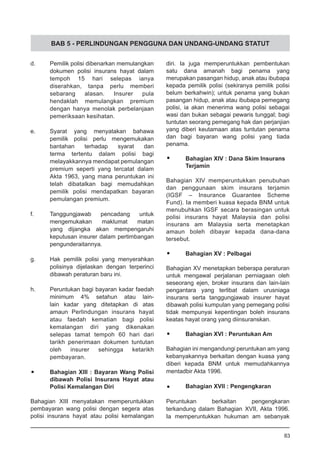 BAB 5 - PERLINDUNGAN PENGGUNA DAN UNDANG-UNDANG STATUT
d.	 Pemilik polisi dibenarkan memulangkan
dokumen polisi insurans hayat dalam
tempoh 15 hari selepas ianya
diserahkan, tanpa perlu memberi
sebarang alasan. Insurer pula
hendaklah memulangkan premium
dengan hanya menolak perbelanjaan
pemeriksaan kesihatan.
e.	 Syarat yang menyatakan bahawa
pemilik polisi perlu mengemukakan
bantahan terhadap syarat dan
terma tertentu dalam polisi bagi
melayakkannya mendapat pemulangan
premium seperti yang tercatat dalam
Akta 1963, yang mana peruntukan ini
telah dibatalkan bagi memudahkan
pemilik polisi mendapatkan bayaran
pemulangan premium.
f.	 Tanggungjawab pencadang untuk
mengemukakan maklumat matan
yang dijangka akan mempengaruhi
keputusan insurer dalam pertimbangan
pengunderaitannya.
g.	 Hak pemilik polisi yang menyerahkan
polisinya dijelaskan dengan terperinci
dibawah peraturan baru ini.
h.	 Peruntukan bagi bayaran kadar faedah
minimum 4% setahun atau lain-
lain kadar yang ditetapkan di atas
amaun Perlindungan insurans hayat
atau faedah kematian bagi polisi
kemalangan diri yang dikenakan
selepas tamat tempoh 60 hari dari
tarikh penerimaan dokumen tuntutan
oleh insurer sehingga ketarikh
pembayaran.
•	 Bahagian XIII : Bayaran Wang Polisi
	 dibawah Polisi Insurans Hayat atau
	 Polisi Kemalangan Diri
Bahagian XIII menyatakan memperuntukkan
pembayaran wang polisi dengan segera atas
polisi insurans hayat atau polisi kemalangan
diri. Ia juga memperuntukkan pembentukan
satu dana amanah bagi penama yang
merupakan pasangan hidup, anak atau ibubapa
kepada pemilik polisi (sekiranya pemilik polisi
belum berkahwin); untuk penama yang bukan
pasangan hidup, anak atau ibubapa pemegang
polisi, ia akan menerima wang polisi sebagai
wasi dan bukan sebagai pewaris tunggal; bagi
tuntutan seorang pemegang hak dan perjanjian
yang diberi keutamaan atas tuntutan penama
dan bagi bayaran wang polisi yang tiada
penama.
•	 Bahagian XIV : Dana Skim Insurans
	 Terjamin
Bahagian XIV memperuntukkan penubuhan
dan penggunaan skim insurans terjamin
(IGSF – Insurance Guarantee Scheme
Fund). Ia memberi kuasa kepada BNM untuk
menubuhkan IGSF secara berasingan untuk
polisi insurans hayat Malaysia dan polisi
insurans am Malaysia serta menetapkan
amaun boleh dibayar kepada dana-dana
tersebut.
•	 Bahagian XV : Pelbagai
Bahagian XV menetapkan beberapa peraturan
untuk mengawal perjalanan perniagaan oleh
seseorang ejen, broker insurans dan lain-lain
pengantara yang terlibat dalam urusniaga
insurans serta tanggungjawab insurer hayat
dibawah polisi kumpulan yang pemegang polisi
tidak mempunyai kepentingan boleh insurans
keatas hayat orang yang diinsuranskan.
•	 Bahagian XVI : Peruntukan Am
Bahagian ini mengandungi peruntukan am yang
kebanyakannya berkaitan dengan kuasa yang
diberi kepada BNM untuk memudahkannya
mentadbir Akta 1996.
•	 Bahagian XVII : Pengengkaran
Peruntukan berkaitan pengengkaran
terkandung dalam Bahagian XVII, Akta 1996.
Ia memperuntukkan hukuman am sebanyak
83
 