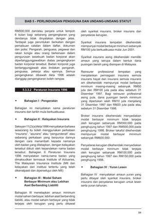 BAB 5 - PERLINDUNGAN PENGGUNA DAN UNDANG-UNDANG STATUT
RM500,000 dan/atau penjara untuk tempoh
6 bulan bagi sebarang pengengkaran yang
dendanya tidak dinyatakan dengan jelas.
Terdapat juga peruntukan berkaitan dengan
pemalsuan catatan dalam daftar, dokumen
dan polisi. Pengarah, penguasa, pegawai dan
rakan kongsi atau orang berkenaan dalam
pengurusan sesebuah badan korporat akan
dipertanggungjawabkan diatas pengengkaran
badan korporat tersebut. Badan korporat juga
bertanggungjawab atas tindakan pengarah,
penguasa, pekerja atau ejennya. Semua
pengengkaran dibawah Akta 1996 adalah
dianggap pengengkaran boleh rampas
5.3.3.2 Peraturan Insurans 1996
•	 Bahagian I : Pengenalan
Bahagian ini menyatakan nama peraturan
insurans dan tarikh mula berkuatkuasa.
•	 Bahagian II : Kelayakan Insurans
Seksyen11(2)(a)Akta1996menyatakanbahawa
seseorang itu boleh menggunakan perkataan
“insurans”, “asurans” atau “pengunderait” atau
sebarang perkataan yang berpunca darinya
dengan cara menambah kepada namanya
oleh badan yang ditetapkan, dengan kelayakan
tersebut diikuti oleh kependekan nama badan
tersebut. Bahagian II Peraturan Insurans
1996 menyatakan nama-nama badan yang
dimaksudkan termasuk Institute of Actuaries,
The Malaysian Insurance Institute (MII dan
kelayakan dari institusi tertentu yang telah
dikenalpasti dan dipersetujui oleh MII)
•	 Bahagian III : Modal Saham
	 Berbayar Minimum atau Lebihan
	 Aset Berbanding Liabiliti
Bahagian III menetapkan amaun minimum
modal saham berbayar, lebihan aset berbanding
liabiliti, atau modal saham berbayar yang tidak
terjejas oleh kerugian yang perlu dikawal
oleh syarikat insurans, broker insurans dan
penyelaras kerugian.
Syarikat insurans tempatan dikehendaki
mempunyai modal berbayar minimum sebanyak
RM100 juta berkuatkuasa mulai Jun 2001.
Syarikat insurans asing dikehendaki memiliki
amaun yang serupa dalam bentuk dana
pusingan bersih yang disimpan di Malaysia.
Reinsurer professional tempatan yang
menjalankan perniagaan insurans semula
insurans hayat dan insurans semula insurans
am dikehendaki mempunyai modal berbayar
minimum masing-masing sebanyak RM50
juta dan RM100 juta pada atau sebelum 31
Disember 1997. Bagi reinsurer profesional
asing pula, dana pusingan bersih minimum
yang diperlukan ialah RM10 juta menjelang
31 Disember 1997 dan RM20 juta pada atau
sebelum 31 Disember 1998.
Broker insurans dikehendaki menyediakan
modal berbayar minimum tidak terjejas
oleh kerugian sebanyak RM300,000 pada
penghujung tahun 1997 dan RM500,000 pada
penghujung 1998. Broker takaful dikehendaki
mempunyai modal berbayar minimum
sebanyak RM600,000.
Penyelaras kerugian dikehendaki menyediakan
modal berbayar minimum tidak terjejas
oleh kerugian sebanyak RM100,000 pada
penghujung tahun 1997 dan RM150,000 pada
penghujung 1998.
•	 Bahagian IV : Yuran Lesen
Bahagian IV menyatakan amaun yuran yang
perlu dibayar oleh syarikat insurans, broker
insurans dan penyelaras kerugian untuk lesen
serta yuran tahunan.
84
 