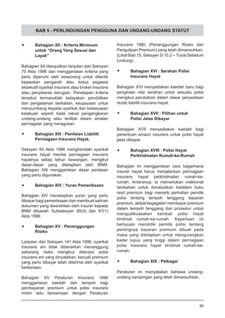 BAB 5 - PERLINDUNGAN PENGGUNA DAN UNDANG-UNDANG STATUT
•	 Bahagian XII : Kriteria Minimum
	 untuk “Orang Yang Sesuai dan
	 Layak”
Bahagian XII diwujudkan lanjutan dari Seksyen
70 Akta 1996 dan menggariskan kriteria yang
perlu dipenuhi oleh seseorang untuk dilantik
kejawatan pengarah atau ketua pegawai
eksekutif syarikat insurans atau broker insurans
atau penyelaras kerugian. Penetapan kriteria
tersebut termasuklah kelayakan pendidikan
dan pengalaman berkaitan, keupayaan untuk
menyumbang kepada syarikat dan kesesuaian
kelakuan seperti tiada rekod pengengkaran
undang-undang atau terlibat dalam amalan
perniagaan yang meragukan.
•	 Bahagian XIII : Penilaian Liabiliti
	 Perniagaan Insurans Hayat.
Seksyen 85 Akta 1996 menghendaki syarikat
insurans hayat menilai perniagaan insurans
hayatnya setiap tahun kewangan, mengikut
dasar-dasar yang ditetapkan oleh BNM.
Bahagian XIII menggariskan dasar penilaian
yang perlu digunakan.
•	 Bahagian XIV : Yuran Pemeriksaan
Bahagian XIV menetapkan yuran yang perlu
dibayar bagi pemeriksaan dan membuat salinan
dokumen yang diserahkan oleh insurer kepada
BNM dibawah Subseksyen 85(4) dan 87(1)
Akta 1996.
•	 Bahagian XV : Penanggungan
	 Risiko
Lanjutan dari Seksyen 141 Akta 1996, syarikat
insurans am tidak dibenarkan menanggung
sebarang risiko mengikut diskripsi polisi
insurans am yang dinyatakan, kecuali premium
yang perlu dibayar telah diterima oleh syarikat
berkenaan.
Bahagian XV Peraturan Insurans 1996
menggariskan kaedah dan tempoh bagi
pembayaran premium untuk polisi insurans
motor iaitu bersamaan dengan Peraturan
Insurans 1980 (Penanggungan Risiko dan
Pengutipan Premium) yang telah dimansuhkan.
(Lihat Bab 15, Seksyen D 15.2 – Tunai Sebelum
Lindung).
•	 Bahagian XVI : Serahan Polisi
	 Insurans Hayat
Bahagian XVI menyediakan kaedah baru bagi
pengiraan nilai serahan untuk sesuatu polisi
mengikut perubahan dalam dasar penyediaan
rezab liabiliti insurans hayat.
•	 Bahagian XVII : Pilihan untuk
	 Polisi Jelas Dibayar
Bahagian XVII menyediakan kaedah bagi
penentuan amaun insurans untuk polisi hayat
jelas dibayar.
•	 Bahagian XVIII : Polisi Hayat
	 Perkhidmatan Rumah-ke-Rumah
Bahagian ini menggariskan cara bagaimana
insurer hayat harus menjalankan perniagaan
insurans hayat perkhidmatan rumah-ke-
rumah. Antaranya, ia memerlukan maklumat
tambahan untuk dimasukkan kedalam buku
resit premium bagi menarik perhatian pemilik
polisi tentang tempoh tenggang bayaran
premium, akibat kegagalan membayar premium
dalam tempoh tenggang dan prosedur untuk
menguatkuasakan kembali polisi hayat
khidmat rumah-ke-rumah. Keperluan ini
bertujuan mendidik pemilik polisi tentang
pentingnya bayaran premium dibuat pada
masa yang ditetapkan untuk mengurangkan
kadar lupus yang tinggi dalam perniagaan
polisi insurans hayat khidmat rumah-ke-
rumah.
•	 Bahagian XIX : Pelbagai
Peraturan ini menyatakan bahawa undang-
undang sampingan yang telah dimansuhkan.
86
 