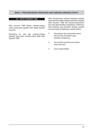 BAB 5 - PERLINDUNGAN PENGGUNA DAN UNDANG-UNDANG STATUT
5.4 AKTA SYARIKAT 1965
Akta Insurans 1996 adalah undang-undang
utama yang perlu dipatuhi oleh setiap syarikat
insurans.
Disamping itu, satu lagi undang-undang
kawalan yang perlu mereka patuhi ialah Akta
Syarikat 1965.
87
Perlu dimaklumkan bahawa keperluan kepada
Akta Syarikat adalah sebagai tambahan kepada
Akta Insurans 1996 dan peraturan-peraturan
lain yang diperkenalkan selepasnya. Keperluan
Akta Syarikat yang berkaitan dengan syarikat
insurans boleh diringkaskan seperti berikut:
•	 Penyediaan dan penyerahan akaun
	 tahunan dan kenyataan yang
	 berkaitan dengannya
•	 Cara menilai aset dan peruntukan
	 susut nilai; dan
•	 Cara menilai liabiliti.
 