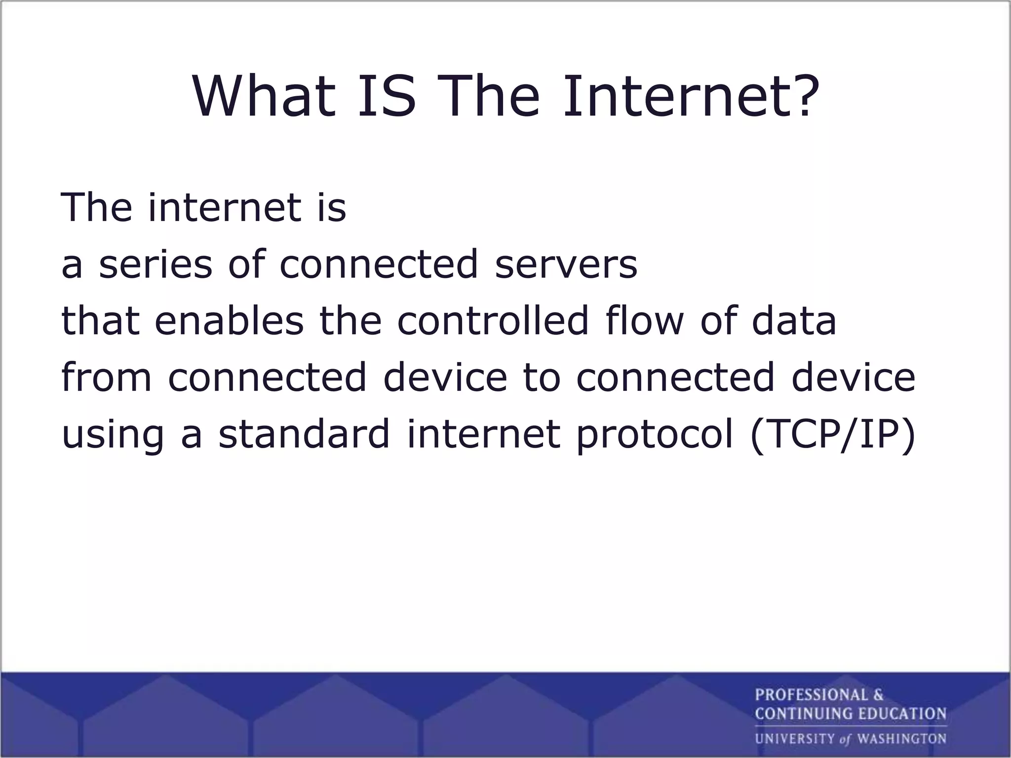 What IS The Internet?
The internet is
a series of connected servers
that enables the controlled flow of data
from connected device to connected device
using a standard internet protocol (TCP/IP)
 