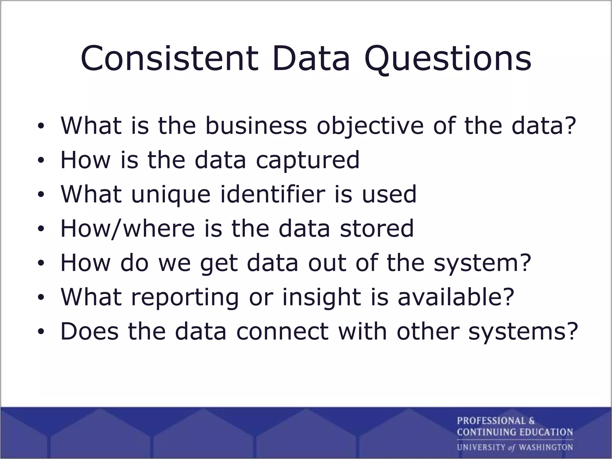 Consistent Data Questions
• What is the business objective of the data?
• How is the data captured
• What unique identifier is used
• How/where is the data stored
• How do we get data out of the system?
• What reporting or insight is available?
• Does the data connect with other systems?
 