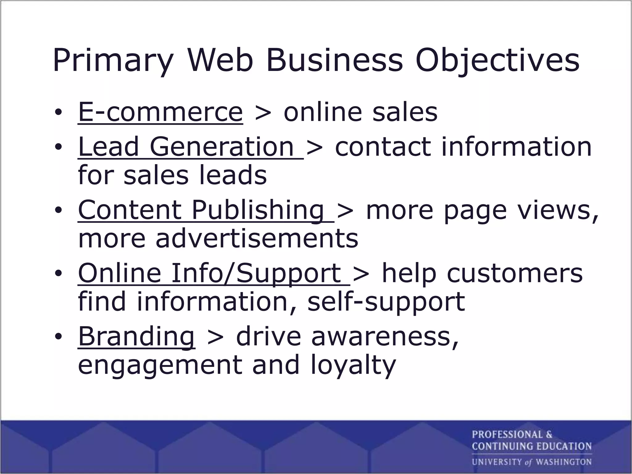 Primary Web Business Objectives
• E-commerce > online sales
• Lead Generation > contact information
for sales leads
• Content Publishing > more page views,
more advertisements
• Online Info/Support > help customers
find information, self-support
• Branding > drive awareness,
engagement and loyalty
 